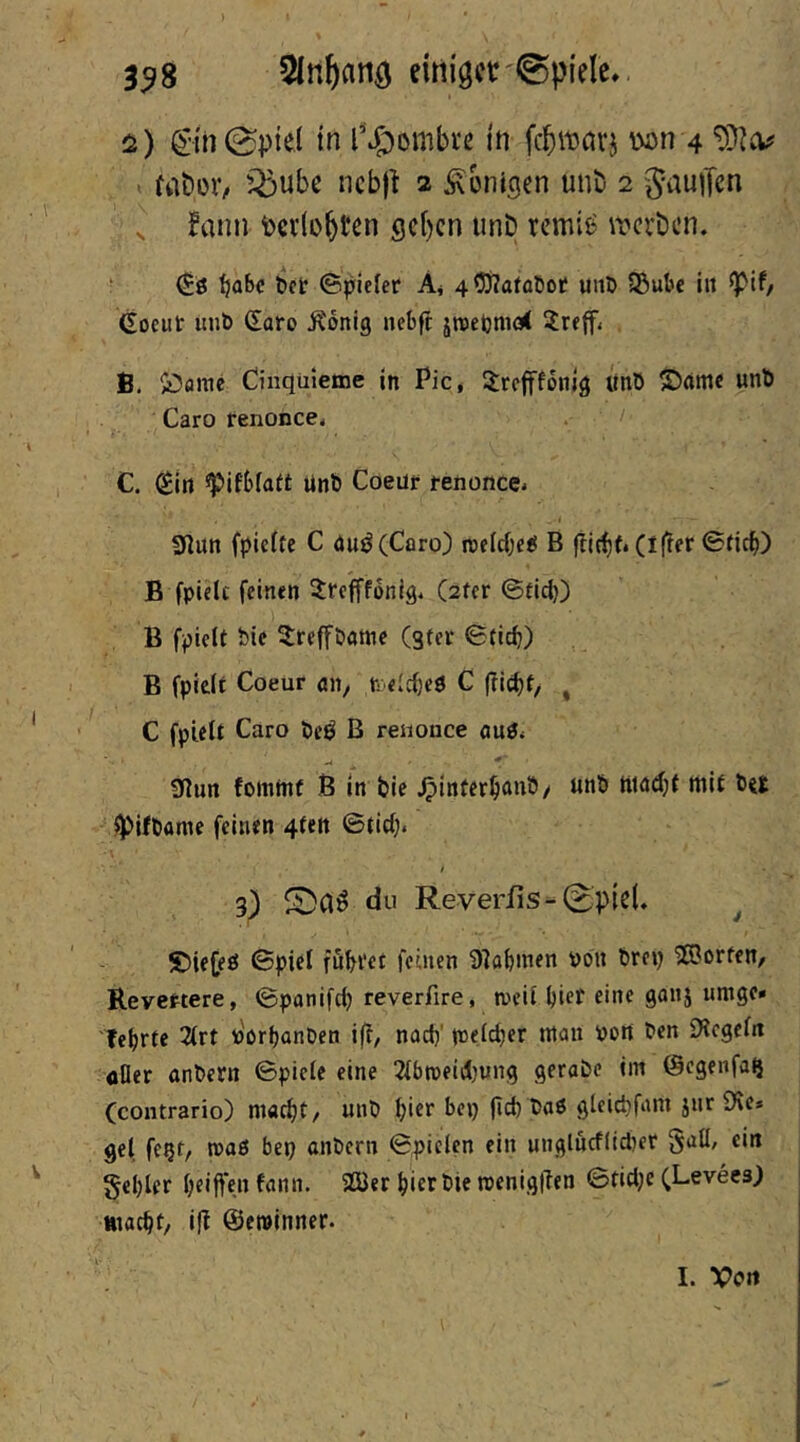 3^8 5In&flnö einiget'®piele, ^•in@p{ei in l*J^ombre in feb^avj W)n 4 t Mt»oV/ Q^ube nebfi 2 Königen unb 2 Jauifen ^ Bann berichten geben unD remii^ erben. ' ftabc bet ©plefer Ai 453?afa£iof uiiD 5Bube in ^if/ Gocut unb Saro Äonig nebft jrcetjmcd ^Irejfi B. ^Damc Cinqüieme in Pie* ^refffonig ünö ©amc unb Caro renonce. . / C. (^in «pifblaft unb Coent renonce* 31un fpicite C <iui^(Caro) roeirfje^ B |iicbf* (iftet ©tief)) B fpielt feinen 5rcfffbnlg. C2fer ©fid)) B fpielt bie 3:refföamc (gter ©ticb) B fpieli Coeur an, n eicbeö C |Ticf)t, ^ C fpielt Caro bcö B renonce aug« ?nun fottimf ß in bic .^interbanb/ unb ttiad}{ mit Ht ^ifbamc feinen 4tett ©tief;. t 3) du Reverfis-0pie(. ^ £5iejeö ©piel fubtei feinen 9]obinen Pon brep 'iSJorfen/ Revertere, ©panifeb reverfire, tpcii l)iff umge» lehrte 2(rt p'orbanben ift, nach’ tneicber ntan Port ben D^cgefit oller anbetrt ©pielc eine 2lbtpeid}ung gerabe im ©egenfa^ (contrario) macht/ unb h'^t“ bep (ich baß gleichfnm jnr 9\e» gef fe^t, maß bep anbern ©pielen ein nnglncfltcljcr §ehler haften fann. SGÖer hierbie meniglTen ©tiche (Levees) ttiacht/ i|I ©eminner. 1. Vort