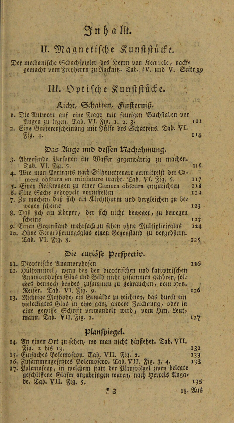 II. tOiflgnctifcfK Sunftltüfff. 2'ernifcI)ontfd)c 0cbod)fpi.cler beö .^pcrrn tien Äcrni-clc/ Jiödy# ß«mad)r v’om'Srcijlxrrn xuSiöcEnm. Sab. IV. un& V. 6ctt?s9 nf. Optifd)c ^unftf^üdc* ilicht, Ödjnttcrt, I. Sii« 'Miltwert auf eine S''<*8e mit feurigen '.öiicbftabcn »er Singen 511 legen. Sab. VI. i- 2. 3* 2. (£iiu ©cvriercvfdjeinHiig miti?ulfc beö ©d)attenö. Sab^ vr. Siß. 4- i'4 2>aG :3fuc}c «tiö öefTcn nödjrtbttuiiiö. 3. Stbwefenbe iDcrfenen titr 5I3ajfcr gegenwärtig ju inad^en. Sab. VI. Sig. 5. iiJ 4. 'JBte man *Bi'ru:aitö nad) @ill)ouetteiiart ttermittclft ber Ca- mera obfeura eii miniature niadlt- Sab. Vl. S'ig* 6. n? 5. £inen jXeifcwagen ju einer Camera ebfenra einiurid;tcn ui 6. (Sine 0adie gcDopvelt ooräuftellen 12J 7. machen/ bap fid; ein äiircbtl;imn unb bergleic^cn 5« be^ wegen fdieinc 123 8. Sap ndl ein Äbrpert ber ficb nic^t beweget; jii bewegen fdieinc 125 ?. vSineii ©egenifanb inebrfacb«!! fef)en ebne ^DiuUiplieirglag 124 10. Ohne 'ißergrb^erungßglaö einen (äJegcnjianb iu »ergrb^ern. Sab. VI. giß' 8. ' , I2S jDie cuciofe pcrfpcctivr. 11. IDroptrifdie Slnaniorpbofen 126 12. ipülfsniittcl; wenn bet) ben bieptrifeben unb fßtoptri'fdien aiioniorpl)fcftn0läi? unbSSilb iiid)t jufamnieii gei)bven/fpU d>eg beiinod) benbeö jufammen ju gebrauchen/ Pom Sieifer. Snb. Vi. ^ig. 9. i25 13. Sliebtige COietbobe; ein ©emälbe ju jetd)iicn, baö burd) ein »ielccfigteö ©laß in eine «anj anbere ^eii^niing/ ober in eine gewiffe ©d>rift »erwanbelt wirb; Pom ^rn. £eut^ mamt. Sab. VH. Siß- 127 plönfpiegcl. 14. 9tn einen Ort ju feheu; wo man nicht hiufteh^t* S;ab. Vii. ^ig. 2 biö 13. 132 it. ©infacbeö‘J3cleniofcop. Sab. VII. Siß* *33 16. 3ufammengcfe^tcö IJ^olemofeop. Sab. VH. 5'ig. 3. 4. i33 17. ^olemofeop, in welchem Patt ber iPlanfpiigel swep belegte gefebliffene ©läfer anjnbringen wären; nach Jpertel^ 2lng«* be. Sab. VH* S'ifl. 5. *35 * 3 18- StuS
