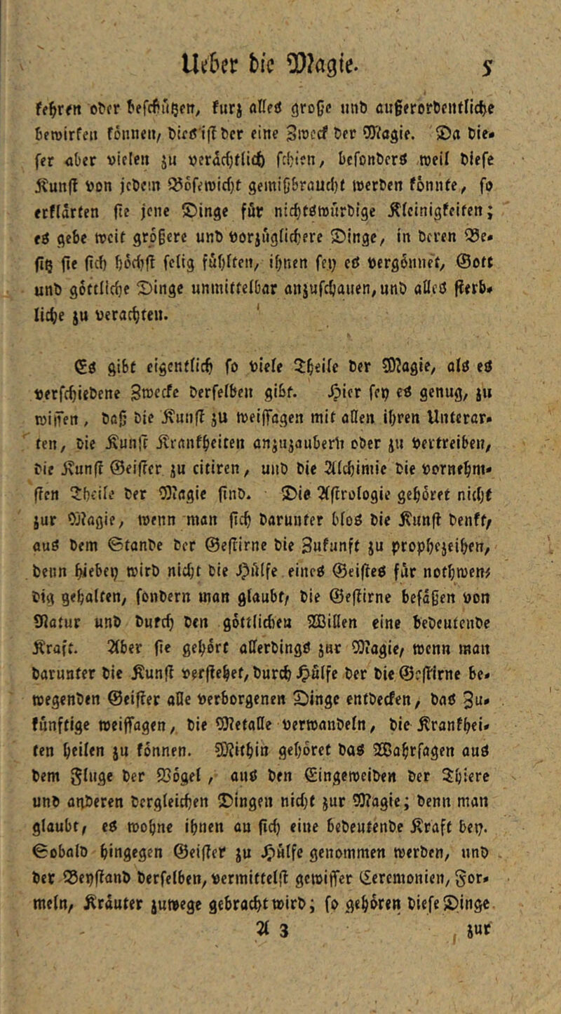 U^vtn o^cr ^efcfiu^etT^ furj flKesJ große utib außerorbeiUlicf^c beroirfeii föiine»/ blftf i|Tbcr eine SitJccf ber COVagie. 2)a bie* fer über vielen ju verdc(}f(icb febien, befonberö weil blefe jtunjl Von jebem 5^6fetvid}t gemißbrnuebf werben fonnfe, fo erfldrten ße jene ©inge för nicbtöwürbige Äfcinigfeifen; t$ gebe weif größere unb vorjiigtirfjere S)ingc, in beren 99e* ße ßcf) bddjß fclig fubffen, ißnen fc.i; eö vergönnet/ ©oft unb goftlicße Singe uniniffelbar anjufeßauen, nnb aöeö ßerb# ließe ju vcracßtcu. ' ©ö gibt elgenfdcß fo viele 2:ßei(e ber S0?agie, alö eö verfeßiebene Stveefe berfefben gibf. Jpier fep cö genug, ju willen , böß bie ^unß ju weiffngen mit aßen ißren llntcrar* ten, bie Äunß ilrftiifßeiten onjujauberli ober ju Vertreiben, bie j\unß ©eißer ju citiren, unb bie 2Kcbimie bie vorneßm* ßcn ^Jbeife ber 0)irtgic ßnb. Sie 2(ßroIogie geßöret nitßt jur Oj?flßie, wenn man ßcß baruiifer bfoö bie Äunß benff/ üuö bem ©fanbe ber ©eßirne bie Sufunft ju propßejeißen, beim ßiebep wirb nießt bie J^Alfe eincö ©eißcö für nofßwen# big geßalfen, fonbern man glaubt/ bie ©eßirne befaßen von Sßatur unb bufcß ben göftlicßea SBillen eine bebcufenbe Äraft. 2lber ße geßdrf aßerbingö jur COiagie/ wenn man barunfer bie Äunß verßeßef, bureß ^»ulfe ber bie@c'ßirne be- wegenben ©eißer alle verborgenen Singe enfberfen, baß funftige weiffagen, bie COletaHe verwanbeln, bie Äranfßcii» ten ßeilen ju fonnen. SEßifßin geßoret baß SBaßrlögen auß bem ginge ber 236gel, auß ben ©ingeweiben ber $bi€rc unb agberen bergleicßen Singen nießf jur 5l?agie; benn man glaubt/ cß woßne ißnen au ßcß eine bebeutenbe Äraft bei;. 0obalb hingegen ©eißer ju genommen werben, unb bet 55ei)ßanb berfelben, vcrmittelß gewißer Zeremonien, gor» mein, Ärduter juwege gebracht wirb; fo geßoren biefe Singe 21 3 SUf