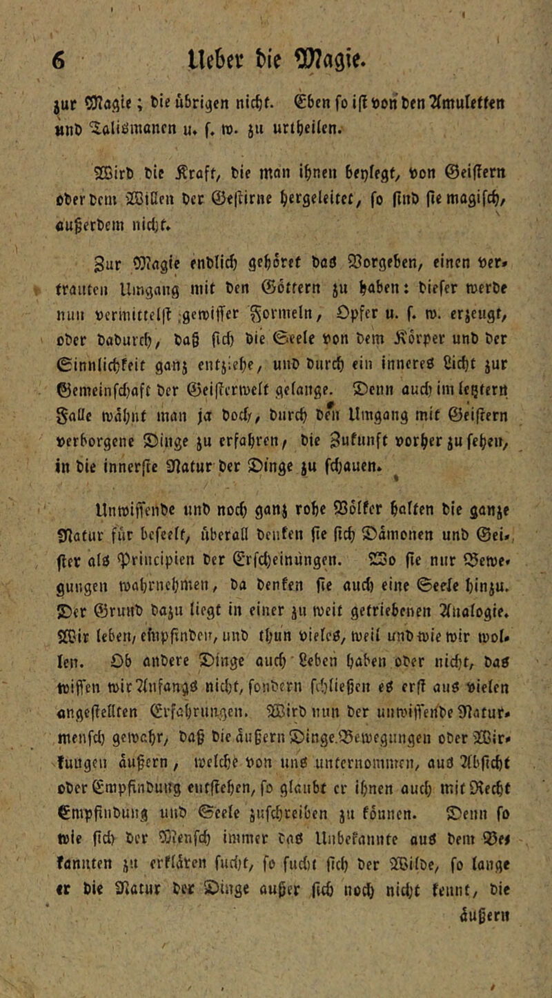 jur OJJaAi«; uörijjen nic^f. €ben fo i(li»on t)fn 2(mulet<«n tjnö ^aliömancn u» f. n. ju urt^ieUen. SBirl) tie Äraft, fcie man i^nen btr)UQt, toon ©eijTerit öberucm 'Btßcu lict ©«(lirne ^lergeleitcf, fo (Inl) ficmagifc^, itu§ert)em nidK* 3ur CDirtgie enDlicf) ge^ortf t)flö SJorgeben, einen t»er» trauten Umgang mit Den ©Ottern ju b<»ben: biefer tuerbe nun tjcrmittel|t .geroilTer Formeln, Opfer u. f. ro. erjeugt, ober babureb, ba§ fid) bie ©eele bon bem :^'6rper unb ber 0innIict)feit ganj entjlebe, Miib biirrf) ein inneres Sid)t jur ©emeinfd)aft ber ©eiffermeit gelange. ®enn audj im legtern gaüc ival;|if man ja bod/, bureb beli llmgong mit ©eifrern »erborgene SJinge ju erfahren/ bie gufunft vorder jufeben, in bie innerftc 3ßatur ber 5Dinge ju fdjaucn. ^ UntoifTenbe tinb nod) ganj robe QSoifer haften bie ganje Sßofur für befeeft, überall beiden |te (ich ©amonen unb ©ei», fler als ^rincipten ber (Erfcbeiniingen. 2So fie nur ?5en)e» guiigen wabrneijmen, ba benfen fie and) eine ©eefe binju. 2)er ©runb bajn liegt in einer jn weit getriebenen 2lualogie* SOir leben/efnpfinben, unb tbun biefcS, meil unbtvieroir mol» len. Ob aitbere S)ingc auch' Oeben haben ober niebt, bas tüijfen n>lr?lnfangS nidjt, fonbern fibliegcn eS erf? ans loielen ongepeflfen ©rfobrniigcn. 5Birbmm ber unmi)Teiibe9ßatur» menfd) gemabr, bag bie äußern S)inge.®emegungcn obcrjffiir» fungen äußern , metebe bon uns unternommen/ and ^Ibficbt ober Smpfinbung entf?eben/fo glaubt er ihnen and; mitOteebt €mppnbung unb ©ccle jufchreiben ju founen. £)enn fo wie fid> ber 5}ienfd) immer tas Unbefannte ouS bem ©e< fflnnten jn erfldtcn fud)t, fo fudit (ich ber SBilbC/ fo lange •r bie ^^lam ber SDinge außer fttb nod} nid;t rennt/ bie äußern /