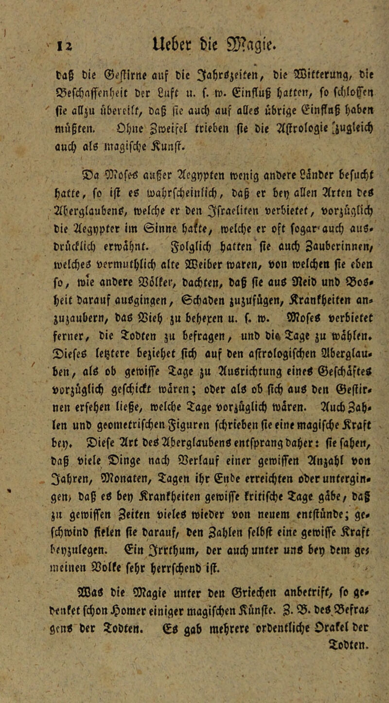 tag t)ic ®«jTlrnc auf öic ^fa^cöjeifeit, öie SBiftcrung, feie 525efc^nfffnf}eit Der 8uft u. f. tt). €infTu§ haften, fo fdjlofctt  0« ößi“ übcictff, Dtt§ fic aurf) auf aöeö ubriflc (EinfTag baSrn titö§teit. Obne SßJetfet trieben (te Die ^tflSroIoflie 'jugleic^ ouc^ al6 magifc^c Äunf?. ®a 03?ofeö aager 2fegDPten tvenig anDcre 85nDer befuc^t baffe, fo i|l eg toabrfebeiniieb, Da§ er ben ßKen 2(rfen Deö 2(ber9(aubeng, wefeb^ ben ^fracUfen Derbiefcf, tJoriugficb Die 2(cgijpfer im ©inne ttjclcbc er oft fogaraueb aus* Drucflid) ernjäbnf* S^fs^icb bitten fi^ Sßubcrinnen/ ivetcbes tocrmufblicb alte SGBeiber waren, »on welcben fte eben fo, wie anDerc 936Ifer, Dachten, Da§ fie aus 0leiD unD 95oS* beit Darauf auSginqen, ©cbaDen iujufögen, ^ranfbeiten an* jujaubern. Das 95ieb ju bebepen u. f. w. S0?ofes »erbietet ferner. Die 2:oDfen ju befragen, unD Dia5:age ju wabfen, 2)iefeS festere bejiebef |tcb auf Den affrofogifeben aibergiau* ^ ben, aiS ob gewijfe Za^e ju 2fusricbtung eines ©efebäfteS »orjfiglicb gefebirff waren; ober als ob flcb aus Den @e(fir* nen erfeben liege, welche 3:age »Dringlich Waren. JfuebSab* len unD geometrifeben giguren fcbriebenfieeinemagifcbeÄraft bf^, S)iefc 2lrt Des 2lberglaubenSenffprang Daher t (iefabeit. Dag »iele 5)ingc nach 23erlauf einer gewiffen 2fnjabl »on fahren, SOlonaten, Jagen ibr (£nbc erreichten ober untergin* gen) Dag eS be» ^ranfbeiten gewiffe Fritifcbe Jage gäbe/ Dag iu gewiffen Seiten »ieleS wieDer »on neuem ent|fünDc; ge* febwinD fielen ge Darauf/ Den Sablen felbg eine gewiffe Äraft bepjulegen. €in 3frrtbum, Der auch unter uns bep Dem ge< meinen fCblfe febr berrfebrnt) ig. 2ßaS Die 20?agie unter Den ©riechen anbetriff, fo ge* Denfet febon Jjpomcr einiger magifeben Jtunge. 3* 55* Des Q5efra# gens Der JoDten. ©s gab mebttre orDentlicbe Orafel Der JoDten.