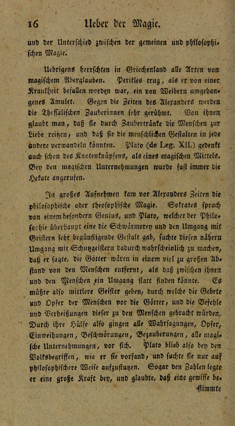 tiiit» t>er UnfcrfrfjIeD jtvifc^en öer gcmeinctt unö p^Kofop^i# fc(;en SOTagie. Ucbrigcnö ^crrfc^een in ©ricc^cnfanb aUe 2frfcn Pon magifcbem 3lberg(aub«n. ^erifUö trug / a(ä er Poit einer ^ronfOcit befaßen roorö^n war, ein pon Slßeibern umgeban* geneö 2lmulet. ©egen ble Seifen X>ei 2((ej:anberö merbeit lie ^beffiilifcben Sawbcrinnen febr geröbmf. 93Dn ibnen glaubt man, t)a§ fie bureb S<»«bevtranfe Plc C(J?enfc{)en jur Üiebe, reifen / unb ba§ (ie bie menfebfidjen ©efiaiten in jebe flnber.c pertnanbeln fonnteit. Q)Ia(o (de Leg. XII.) gebenft flud) feben beß i^notenfnupfenß, alßcineß raogifeben 0)UtteIß, a5ep ben magtfclicn Unternebmungen würbe fa(l Immer bie .^efatc angcrufen. gro§eß 2(ufnebmen fara Por 2((epanberß Seifen bie pbilofopbifcbe ober tbeofopbifcbe QJiagie. ’ ©ofrafeß fpracb pon einem befonbern ©eniuß; unb *piato, welcbcrbcr <PbiIo* fopbie ubevbaupt eine bie (Bdjtpatmerep unb ben Umgang mit ©eificrn febt begiinfiigenbe ©efralt gab, fuebfe biefen nabcrn Umgang mit XBctjiißgeiltern babureb wabrfd’einlicb iu macbett/ bafi er fagfe, bie ©Otter waren in einem piel ju großen 216* (lanb Pon ben OKenftben entfernt, alö baß jwifeben ißnen unb ben 55^enfcben ein Umgang flatt ßnben fonnte. ©ß müßte alfo mittlere ©elfter geben/ burd) wcicbc bie ©cbefe unb Opfer ber OKenfeben Por bie ©otter/ unb bie ©efeble unb 35erbeißungen blefer ju ben CiWenfcben gebracht würben, 5)urcb if)re Jpütfe alfp gingen afle 9®abrfagungen, Opfer, ©inroeibungen, ©efebworungeu, ©ejauberungen, afle magi- fd)e Unternebnuingen, Por flDlato blieb alfo bep ben S?olföbegriffen, wie er ße porfanb/ unb fueßte ße nur auf pbflofopbifcbore 2Bcife aufjußupen. ©ogar ben Snbien legte er eine große Äraft bep, unb glaubte, baß eine gewiffe be* ^immte
