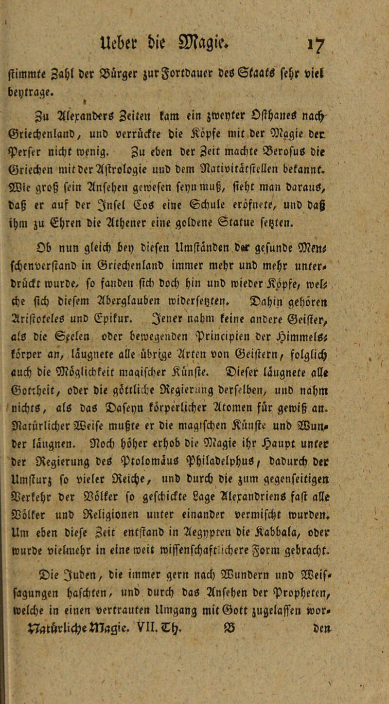 (Timmfc 3<J^t ö« Q5urger jurgorföaucr te$ Staate fe^r »let beytraj^e. I 3u 2(ff]canlxrö Seii«« fant ein jtueijfcr 0(?^aneö nac^ ©riedjenlanD, unD »errucffc &ic Äöpfe mit Der OJiagic Dec Werfer nictjf wenig. 3« eben bet 3eit machte S5erofuß Die ©riechen mitber 2(|troiogie unb bem SfiativitdtfteHen befannf. 2Bie gro§ fein Tlnfcben geroefen fepnmii§, fieht man baraujJ, fca§ er auf ber ^nfel Soö eine ©chule erbfnete, unb bag ihm ju €hren bie 2(thener eine golbene ötatue festen. Ob nun gleich be^ biefen Umfianben b«r gefunbe OJJntf fchcnöerftanb in ©riecbenlanb immer mehr unb mehr unter* brucft mürbe, fo fanben ftcb bod) b*« «nb mieber itppfe/ mef^ d)e (ich biefem 2fberglauben miberfeßten, S)abin geboren 2trifroteIeö unb Spifur. f^ine anbere ©eiffer, afö bie (Sfckn ober bemcgenben 'IPrincipien ber Jpimmefö# forper an/ laugnete aöe übrige 2(rfen bon ©eifiern^ folglich auch bie OKoglicbfeit magifdjer ^ün(ie. ®iefer laugnete all« ©otcbeit, ober bie g6tilid:e DJegiernng berfelben, unb nabnt nichts, als bas 50afepn fdrperl.icber 2ltomen für gemi§ an. Slaturlichcr 2Beife mu§te er bie magifdjen Äiinfie unb 3Gßuni* ber laugnen. ülod) höher erhob bie 9}?agje ihr .0<»upt unter bet ^Regierung beS ^tolomauS ^Phil^belphuS / baburch ber UmlTurj fo vieler Üleiche, unb burch bie jum gegenfeitigen SSerfehr ber Sßölfer fo gefchicfte Sage 'ÄlepanbrienS fafl alle SSölfer unb SHeligionen unter einanber vermifcbt mürben» Um eben biefe 3<it entffanb in 2legppten bie Äabbala, ober würbe vielmehr in eine weit miffenfchaftlicbere gorm gebrad)f. £)ic 3uben, bie immer gern nad) 5lßunbern unb SEeif* fagungen höfchten, unb burch baS 3fnfehen ber «Propheten, weld)c in einen vertrauten Umgang mit®ott jugelajfen mor* VII. Ch« S5 bea