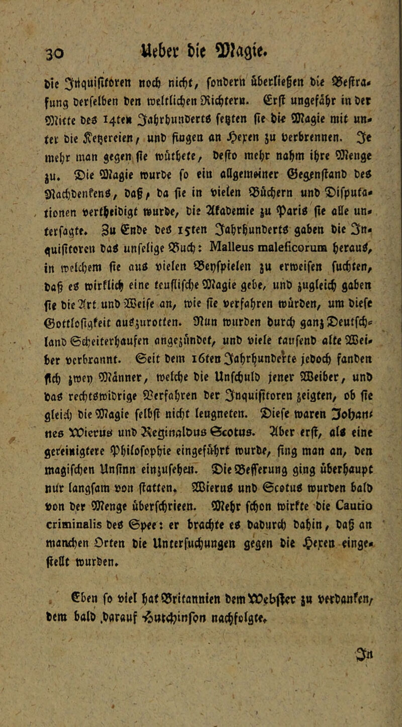 U^bec bie tie ^frtquififftren nocb nic^t, fontern äbcrfiegm bie Q5epra- fung Oerfelben ben weftficben Dvicbtern. €rff ungefähr in bet S}iitte bcs i4te»i ^itbrbwnber« festen (le bit SKaglc mi( un- ter ble ^e^ereien / unb fingen an Jpe^en ju Verbrennen. 3e inebt man gegen fie mfitbete, beflo mehr nahm ihre ORenge JU, 25ie SOiagie »urOe fo ein aCigeinMner ©eg^nflanb be^ Sflad)benfenö, baf^ ba fie in viefen 95ficbern unb ©ifputa- , tionen vertbeibigt würbe, bie 2(fabemie ju ^ariP fie atte un- terfagte, 3u beö ijten 3fabrbunbertö goben bie ^n« guiftorcii ba^ unfefige Q3ucb: Malleus maleficorum beraub, in melcbem fie au« vielen SScpfpielen ju erroeifen fucbten, bab e« wirflicb eine fcuflifc()e QRagie gebe, unb jugfelcb gaben fie bieTfrt unbiÖJeife an, »ie fie verfahren würben, um bicfe Oottfojigfeit ou«jurot(en. 9lun würben burcb gonj ©cuffcb- lanb ©d;eiterhaufen angejünbef, unb viele taufenb alte SOBei- ber vcrbronnt. ©eit bem i6ten fanben fleh jwep ORanner, welche bie Unfcbulb jener SEBeiber, unb ba« rechtßwibrige 9?erfabren ber 2fnguifltoren jeigten, ob fie gleid) bie «JRagie felbfl nicht leugneten. S)iefe waren 3ol)ött^ fies !CCicruö unb Äcgitißlbuß ©cottts. 2lber etff, al< eine gereinigfere ^hilofophie eingef&hrt würbe, fing man an, ben magifchen Unflnn einjufehen. ^ieQ3efferung ging überhaupt itUr (angfam von flatten, iSieru« unb ©cotu« würben halb von ber 9Renge überfchrieen. SRehr fchon wirftc bie Cautio criminalis be« ©pee : er brachte e« baburch bahin, bag an manchen Orten bie Unterfuchungen gegen bU .^epen einge« fieHt würben, €ben fo viel hat Britannien bemXOebfler ju vetbanfen/ bem halb .barauf nachfolgte.