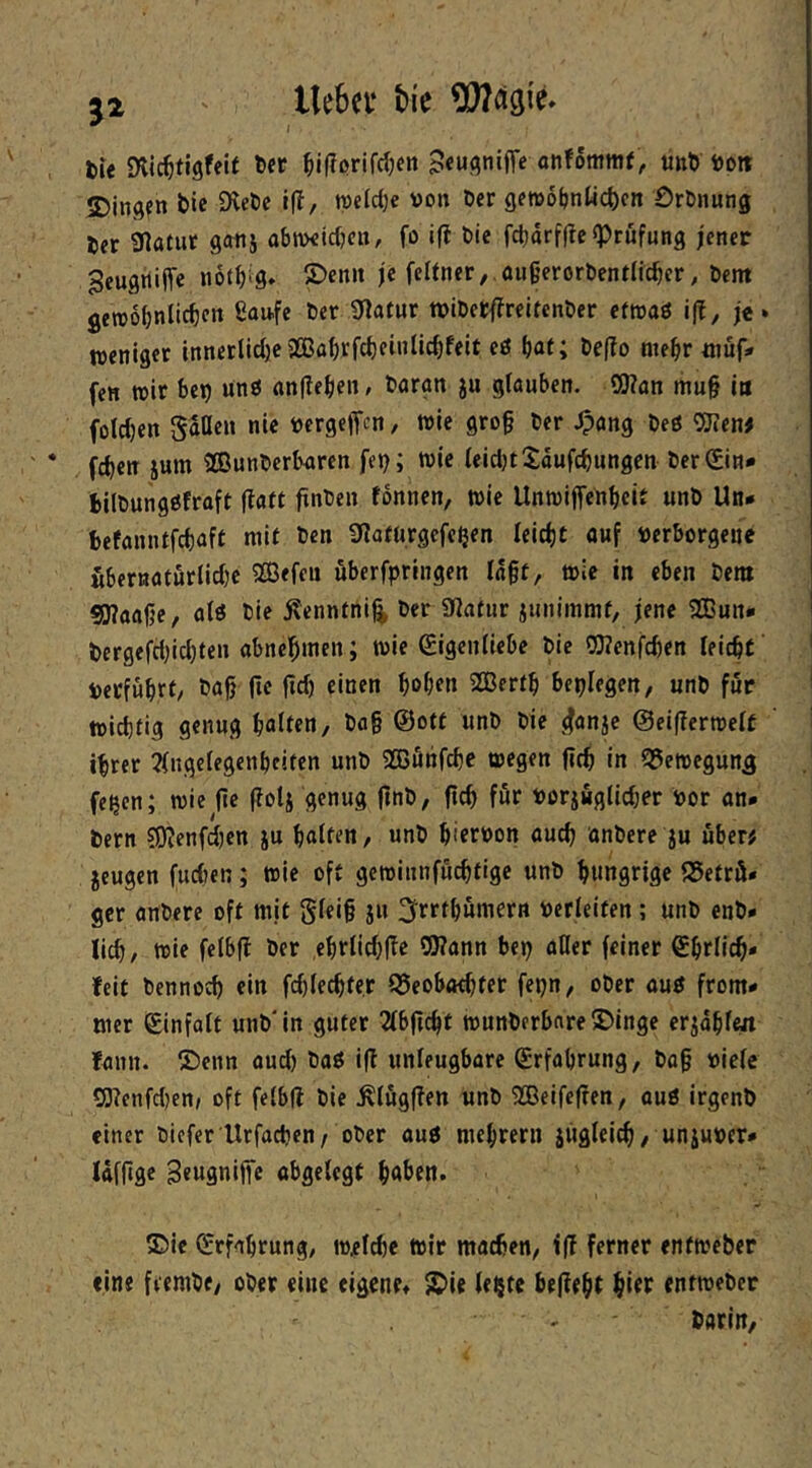 5^ liebet* tie ^031^ tu Dlic^tigfeif Der ^ifißrifdjcn Sew^niffe «nfommt, unb öoit 2)infl?n bie SKebe 1(1, roeldje üon Der gewofjnUcbcn OrDnung Der Ülatur ganj abmeicfKit/ fo «fi bie fcl)arff?c «Prüfung jener ^eugitijTe iiotbig. ®cn» je feUner,.flu§erorDent(icbcr, Dem getrobnlicben ß^ufe Der 9Iafur »iDcrffreUcnDer efroaö ift, je* weniger innerliche2Bflb'cfcbfi»iic^f«it cö hat; De(?o mehr müf* fen wir be^ ünö anflehen, Daran ju glauben. ?0lan mu§ in foldjen Saßen nie üergeffen, wie gro§ Der Jpang Deß fchen ium IffiunDerbaren fe^; wie leidjtXaufchungen Der0n» bilDungöfraft (laft flnDen tonnen, wie Unwiffenheir unD Un* befanntfehaft mit Den 9flafürgefc^en leicht ouf verborgene Mernatfirlidje 333efen öberfpringen lagt, wie in eben Dem ?0laage, alö Die ^enntni^ Der 9latur junimmf, jene 2Bun* Dergefd;id)ten abnegmen; wie Eigenliebe Die OTenfchen leicht verfuhrt. Dag fie gd) einen hohen 2Berth beplegen, unD für wichtig genug halten. Dag ©ott unD Die ^4anje ©eigerwelf ihrer 3(ngclegenhciten unD 2ßönfche wegen geh in ^öewegun^ fe^en; wie ge golj genug gnD, geh für vorjuglidjer vor an* Dem 50lenfd)en ju halten, unD hiervon auch anDere ju über# jeugen fud)en; wie oft gewinnfüchtige unD hungrige S5etrö* ger anDere oft mit Sfeig jn ^rrthümern verleiten ; unD enD* lieh, wie felbg Der ehrlid;ge 9J?ann bep aller feiner Ehrlich- feit Dennoch ein fd)lechte,r Q5eobachfer fepn, ober auö from* mer Einfalt unD'in guter 2fbgcht wunDerbare^Dinge erjahlm fann. ®enn aud) Daö ig unleugbare Erfahrung, Dag viele rS3lcnfd)enj oft felbg Die .flüggen unD SBeifegen, auß irgenD einer Dicferllrfachen/ oDer auß mehrern jügleich, unjuver* lafgge Seugnige abgelegt haben. ®ie Erfahrung, w^l^e Wir machen, ig ferner enfweber ein« fteniDe, ober eine eigene* S>ie le^te begeht hitr entweber Darin,