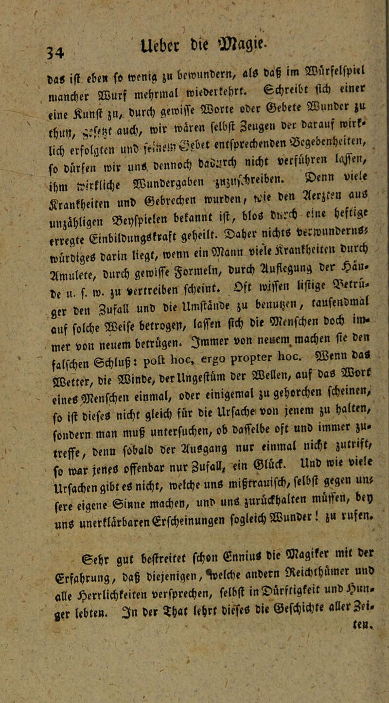 Da« i(f «Be» fe ttenl^ ju fcetvunDcrn, olö t)a§ im 2Dutfclfpitl n.«ncl)er ©urf nieljrmal »iebertefert. ed)reibt fld) «tnrr eine Äunfl JU/ t)urc{) flemiiTe 2Bi>rte oter ©ebete 2ßiinbcr ju and), wir tndren fclbfl Sengen Oee darauf mtt- lid)'erfDiflf'en un5 fr.'nemeebet enffpifecbenten ©cgebcnbeUcn, . fo Dürfen mir unÄ Dennoch baD:,^rd, nicht »erfuhren h)JTert, ihm n)lrf(id)e TOunDergaben jitjitf.-hreiben. 5Dcnn viele ^ranfbeiten unD ©ebrechen mürben, tv'le ben Tferifen auö «luabligen ©evfpieten befannt ifl, bloö Dnrd) eine befn^e erregte ©inbilDnngöfraft geheilt, ©aber nidjtP vermunbernöj tnurbigeö Darin liegt, menn einöKann vie'le Ärantbeitc« Dureb 2lmulete, Durch gemiffe gormeln, Durch 2l.uflcgung Der .^an* De «• f- w- it* Vertreiben fcheint. Oft miffen Hl^'Se S'etru* ger Den Sufall unD Die UmjlanDe ju benuijcn, taufenDmol ouf folche SBelfe betrogen, laffen fleh bie OTenfchen Doch in»- mer von neuem betrögen. 2immer von neuem, machen fle ben falfchen ©chluh J poß hoc. ergo proprer hoc. SBenn Da« 2Better, Die SBinDe, Derllngeflum Der SBeOen, ouf DaP Sffivrf cineP'SJlenfchen einmal, ober einigemol jugebotch«n fcheinen, fo i(l DiefcP nicht gleid) för Die Urfachevon jenem ju hatten, fonbern man mu§ unterfuchen, ob Daffelbe oft unD immer ju* treffe. Denn fobalD Der 2luögang nur einmal nicht iutrift, fo mor jeneö offenbar nur SufaU, ein ©löcf. UnD mie viele Urfachen gibt eP nicht, mefche unP miftrouifch, felbfi gegen un# fere eigene ©inne machen, unb unPjuröcfholten mutfen, bep wnP ttnerflarboren©rfcheinungen fogleich SBunbet! ju rufen. ©ehr gut beffreitet fch®n SnniuP bic QJlogifer mit Der grfabtung, Dg§ Diejenigen, Vlche anbern IKeichtbömer unb oHe .^errlid)feiten verfprechen, felbfl in©örftigfeit unbJpun- aer lebten. 21» ber ZW lehrt DieTeP bic ©efchichfe «Her Sei. ten.