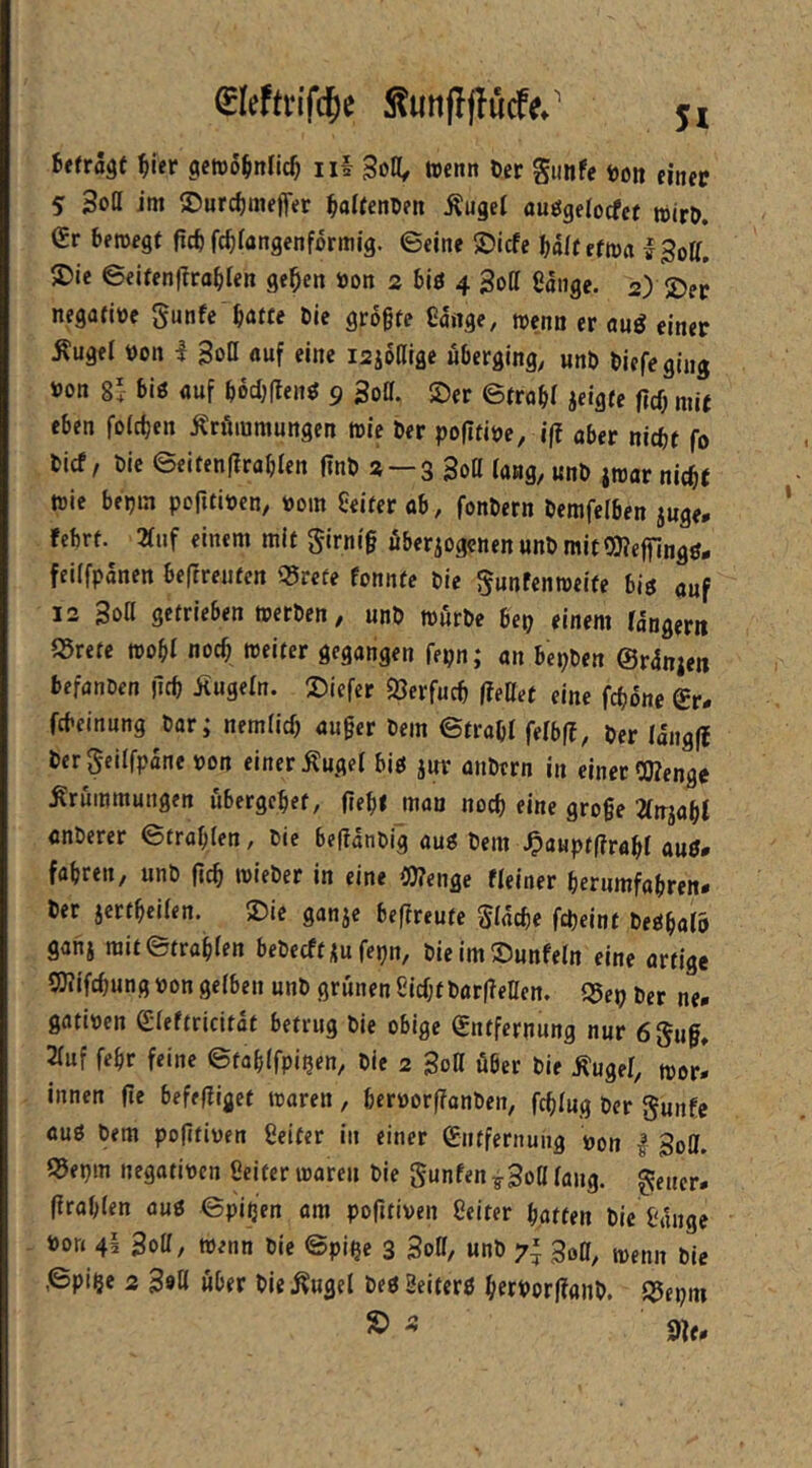 fleftvifc^e Sunffjlitcf#.' ji befragt ^ier gctDÖbnfic^ ii§ Soll, trenn Der Simfe ro» einer 5 Soll im ®urd)meffer ^altenren Ängel ouögelocfct trirö. Gr bewegt ficb fc^langenformig. ©eine 2)lcfe half etwa ISoll, ®ie ©eitenflra^len gc^en «on 2 biö 4 Soll eaiigc. 2) 2)er negafire gunfe batte Die grogfe Cange, trenn er auö einer Äugel ron I SoQ auf eine i2joaige uberging, unD Diefeging ron 8!- big auf bbdjUeng 9 Sott. Ser ©trab! jeigte ftcb mit eben foicben Krümmungen tric Der pofltire, ifi aber nicht fo Dicf/ Die ©citen|?rablen f?nD 2 —3 Sott lang, unD itrar nicht trie beijm pofitiren, roin Heiter ab, fonDern Demfelben juge, febrt. 2luf einem mit girni§ überzogenen unD mitQKejfingg* feilfpanen beftreuten q?refe fonnte Die ^unfentreife big auf 12 Soß getrieben trerDen, unD trürDe Bet} einem langern S5rete trobl noch weiter gegangen fepn; an bepDen ©rdnjen befanden jicb Kugeln. Siefer fÖerfucb fteUet eine fcböne Gr- fcbeinung Dar; nemlicb au§er Dem ©trabl felbff. Der Iang|b Dergeilfpaneron einer Kugel big juv ütiDern in einet COlenge Krummungen übergebet, (iebf man noch eine große 2lnjabt cnDerer ©trablen, Die befiatiDig aug Dem ^auptfirabl aug- fabren, unD ftcb wieDer in eine lOlenge «einer berumfabren- Der jcrtbeilen. Sie ganje beflreute Slacbe fcpeint Degbalr ganz mit ©trablen beDecft zu fepn, DieimSunfeln eine artige SWifchung ron gelben unD grünen Sicht Dorfletten. ©ep Der ne- gotiren Gleftricitat betrug Die obige Gntfcrnung nur 6§uß» 3luf febr feine ©tablfpipen, Die 2 Boß über Die Kugel, wer- innen fte befefliget waren, berrorfTanDen, fcßlug Der gunfe aug Dem pofltiren Heiter in einer Gntfernuiig ron | goß. ©epm negatiren Seiter waren Die gunfentSoßlang. gener. (Irablen aug ©pipen am pofttiven Seiter batten Die Sange ron 4i Sott, wenn Die ©pipe 3 3oß, unD 7^ 3oa, wenn Die ©pipe 2 Söfl Uber Die Kugel Deg geiterg bworffanD. f^epm