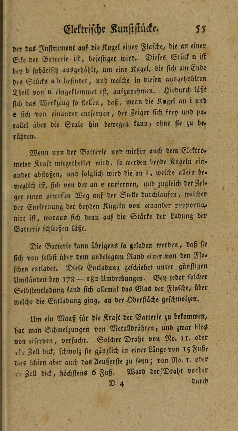 6er 6aö ^nfTrument auf 6le Kugel einer Siafcfte/ 6ic flti einet €cfc 6er OJcitterie i|T/ befe|tiget wirb» ©iefeß <Btucf n ifl fctfij b ftbarifd) auögcboblt/ um eine Kugef, Oie fic^ anv(EnOe 6cö 0tücfö ab befinOet, unO itefc^e in Oicfen nu^ge^obttcit 2f)rii  eingeflemmet i(?, anfjune^men. ^ieOurd) (ä§t ftcb öaö 2Berfjeug fo (teßen, Oa§/ ttenn Oie K»gel an i un6 e jld) losn einanOer entfernen/ Oer wnO pUK raüel über Oie ©calc f)in beroegen fann^ of)iie (ie ju be» tübren. Sffienn nun Oer <5afferie unO mithin anrf) Oem Gleffro* meter Kraft mitgetbeilef roirO, fo merOen bepOe Ktigeln ein.» cnOer ab|To§en/ unO fofgiid) roiro Oie an i > meldie aflein be* toeglicf) i(T/ lieft ton 6er an e entfernen/ unO jugleicf) 6erSei- ger eilten gcmilTen 2Beg auf Oer 0teHe Ourcftlaufcn, melchet Oer Entfernung Oer bepOen Kugeln üon cinanOer preportio^ nirt i(i, morauu fid) Oenn auf Oie ©tarfe Oer ßaOung 6er Q5afterie fcftlicgen lagt. ®ie Q3afferic fann übrigens fo getaOen werOen/ Oag fi'c geh r>on felbft über Oem unbelegten fKanO einer.oon Oen gla* fdien entlaOet. ©iefe (^ntlaOung gefdjiehct unter güngigen UmßdnOen bep 178 — 182 Umöreftungen. ISep jeOer foldter ©elbgentlüOung fanO geft aßeraat OaS ©laö Oer Slafcge/ über welche Oie EntlaOung ging/ an Oer 45bergd(he gefcftmoljen. Um ein 93?aag für Oie Kraft Oer «Batterie ju befommen, hat man 0cftmcljungen von OTefaHOrahfen; unO jwar bloS ocrt eifernen/ oerfucht. ©D{d)er ©ragt »on 9io. ii. oOer ^{x Soß Oief/ fehmolj ge ganjiieft in einer Sange oon isS'Mßt OieS feftien aber auch OaS^leugerge ju fepn; Pon 9io. i. oOer Sott Oie!/ hbeftgens 6 gug. SOBarO Oer;S>ral;f Porftet S) 4 Ourtft