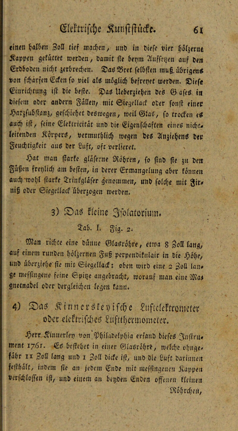 «inen ^aI6ett tief ainc^eny nnö in »iefe ijjer ^or^erne Wappen gcfüffet njeröen, Damit jle 6epm ^fiiffe^en auf De« GrD6oDcn nic^t serbrecfien. ©aö55ref fei6|?cn mug,ö6rigentf Pon fc^arfen €cfen fo Piel ali möglich befrepet tuerDen. ®iefe einric^fung ift Die 6e|?c. Spag Ue&erjie^en Deö © afeö i« Diefcm oDcr önDern Saneit/ mit ©icgeiiacf oDer fonft einec ^flrjfuBf?önj, 9cfcf;ie^et Deöroegeit/ weil@{a€, fo trocfcn etf flu^ i(T, feine Sieftricifat unD Die ^igenfdjaften cineö nic^f- (eitenDeit i^orperö, permut§(ic^ wegen Des 2(njie$entJ Dec geudjtigfeit auß Der Suff, ofr Perltcret. J;at mit (Tarfe glaferne iKo^ren, fo jtiiD (te j« De» gu§en freplicö am 6e(?en, in Derer ermangctung aber fönnen aucij-roopf jTarfe 3:rinfg(afer g'enommen, «nD fo(cf;e mit 0ir<r nig oDer Siegelfarf öberjogen werDen. 3) kleine Sfofafoctuiiu Xab. 1, gig. 2, C0?an rid)fc eine Döiiuc ©faßrobre, etwa 8 gott fang, öuf einem runDen bofiernen 5u§ perpenDifulair in Die ^bbe, unD uberjiebe-(te mit ©iegcifacf; oben wirD eine 2 Sott lan- ge meffingene feine 6pipe angebracht, worauf man eine 0)ia# gnetnabel oDer Dergleichen fegen fanit. s 4) ^ifinci’öfn) ifclje ^iiftcfetenjcfci: oöcc elcftrifd)c^ £tiftff)cvmi)nictei\ ^err ^innerfep pon ^hifaDefphia erfanD biefcß ment 1761. beffehet in einer ©laörShr^/ Welche ohnge« fahr II ^oll fang unD i Dicfe {(?, unD Die Suft Darinnen fefthaft, inDem (je an feDem ^nDe mit mefflngencn ii'appe« i>«f(hfD)Ten i(j, unD einem an bepDen (£nDen offenen ffeinen iKohrchen,