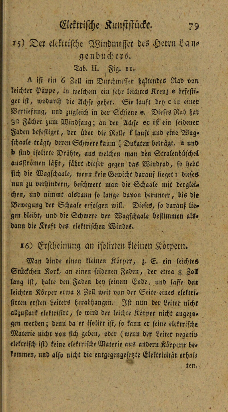 ^5) dcftn'fctc ^tnömcjya öcö ^ccni £au;^ gcnbucbcti?, SflEi. II. gig, II» A I(e ein 6 3oö im ©iirc^meffer ^I^ent!Cß Staö ®o« {eid)fcr ^PäppC/ in mcIdKin ein fc^r ieid)tcö Äreuj e befejn* gct ifl, moburc^ Die 2(^fc gel;ef. <5ie lauft ,bep c in einer SJcrtiefnng, unö jugfeidj in öer ©d)ieue e. ©iefeö Dvaö ^at 32 gddjer jum 2Bint»fang; an bcr 2(d)fe ec ifTein feibenec gaben befeftiget, bcr über bic ÜloUe f lauft unb eine 2Bag« fcbaale tragt/ bereit ©djmerc faum ^ S)ufaten betragt, a nnt) b (tub ifoltrfe Sräfite, auö mclcben man ben ©tratenböfc^et öuöfiromen lä§t^ fdbrt ibiefer gegen baö SBinbrab, fo bebc fid) bie ^Cagfdjaale, wenn fein©etric^t barauf lieget: biefc« nun ju berbinbern, befdjmert man bic ©d)oafe mit bergfet* tben, unb nimmt alöbann fo fange babon b«tuntet/ biß bie S5eroegung ber ©ebaafe erfolgen ibifl. 2)iefeß, fo barrtuf lie» gen bleibt/ unb bic ©ebwere ber 2Bagfcbaalc beflimmeii afß* bann bie ^raft beß eleftrifd;en 5S3inbeß. 16) ^rfclictnung ön {foli'vtcn fleinctl Äkpcvin ?0?an binbe einen ffeinen Äorper, 5. ©♦ ein leid)fe< ©töcfcben Äorf, on einen feibenen gaben, bcr etma 8 Soff lang ifl, bafte ben gaben bep feinem ©nbe, unb fafte beit leichten Ädrper etma 8 3o3 weit bon ber ©eite eineß efeftrü (irten erffen Seiferß b^r^bbangen. nun ber ßeiteb nicht öCiu(tarf eleftriltrt, fo tbirb ber leichte Äbrper nicht angej®# gen loerben; benn ba er ifofirt iff, fo fann er feine clcftrifche SJiaterie nicht bon ftch geben, ober (roenn ber ßeitet negatib eleftrifch i(l) feine efeftrifdte 5!)?aterie auß artbern Ädrpertr be« foinmen, unb alfo nicht bic entgegengefcQte Sleftricitdt erhalt