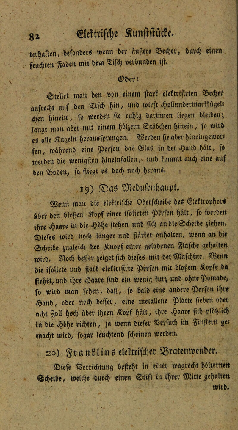 tevl^aften, Öefonbev« wenn bcf fiupevt buvcf) dnett feMd;ten gaben mit öem v^vbunben \% Ü>t>cr t Stellet malt ben bon einem fröi’if elelfttiflften ^eclb«^ üuffed)t auf ben ^ifeb ^i«/ unb wirft 4)oaimbei-maiffüget» eben bin«»'/ werben fic rubig barinnen liegen bleiben; langt mon nbcv mit einem bö4ern 0t(\bcben hinein, fo wirb tS aüe kugeln berau^fv'fengem 5Berben pe aber bineiitgewor« fen, wabrenb eine «Perfon baö ÖJtaiS in ber ^anb halt, fb tüerben bie wenigjten bineinfallen unb tommt and} eine auf öen 5Joben, fa fliegt e6 boct) nod) bevanb. 19) !t)aö ^3tcöufcn^aupt, SBenn man bie eleftrifd)« Oberfd)eibe bei (gteftropbof« Aber ben btof3en ^opf einer ifolirten 'P?vfon halt, fo werben ihre ^aare in bie ,^öb« anbie0cbeibe Rieben» ®iefeb wirb nod) langer unb flürtcr anbalten, wenn an bie 0tbd^e ingieid) ber Änopf einer getabenen glafd)e gehalten wirbv 9>od) befTcr jeiget fid) bicfeiS mit ber ^afcbinc. SBenn bie ifoUrte unb ftatf clefti-iflrte «Perfon mit bloßem ^opfe bH flehet, unb ihre ^aare finb ein wenig furj unb ohne ^omabe, fo wirb man feben, baß., fo halb eine anbere Q^erfon ihre .^anb, obeP nod) beffer, eine metallene ‘Platte fieben ober ad)t 3dU b'^'öber ibven ^opf bült, ib« in bie ^6b« t-iebten, ja wenn biefer 93erfucb im Sinjlern ge# watbt wirb, fogav leuebtenb fdjeinen werben» 2o) gtaoningc(cftn(d)cr Q3ratcm\'en&^^^ $)iefe SSorvicbtung beßebt i« dner wagreebt b^licvneit ^tbeibe, weld)e bureb einen 0tift in ihrer 50iitte gehalten wirb»