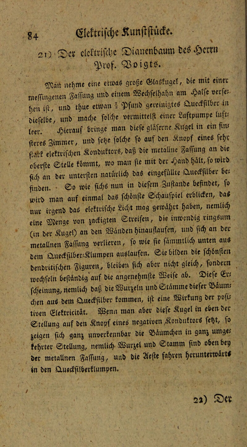 u eicfttifcfee ÄunjlflMe. 21) ®c« clcttvifd'c ®ian«nbaum t)cS-Sjcrm ^^rof. ^oiQtö» ?0lan nef)me eine etwaö 3fo|3e ©Irtöfngct, bie mit einev melTinöcnen Mm ««t» 2ßecl)fcl^ftl)n am ^atfe vevfe; ^cn ili, unö t^uc etwau § 'IPfunb geveiniste^ auccffilljcv in öiefellje, unb mad^e fotc()e veimittclft einev Luftpumpe h\\t: (eev. .^ievauf öi’inge man biefc glÄfevne ^ugcl in ein firn fteveö Simmev, unb [efee fole^e fo ouf ben Änopf eineö fef)V pM elefmfdjcn ^onbuftovö, baß bie metaünc §aiTung an bie cßcvftc 0teüe f6mmt, mo man fie mit bev Jpanb ^äit, fo mivb fiel) an bev untevflen natüvUd) baö eingefüllte auecffilbev bei finben. ■ 0o wie ficl)^ ««« Sußmtbe beßnbet, fo »ivb man auf einmal baö fcl)6nfte 0cbaufpiel evblicfen, ba« nuv ivgenb baö elcftvifcße Ui<l)t mag gewü^vt ^aben, nemlicb eine ^enge von jaebigten 0tveifen, bw inwenbig vingäum (in bev Äugel) an ben 3Sanben ßinaußaufen, unb fid) on bev metaUnen Salfung oevlieven, fo wie fie fammtlid) unten au« iem auedfilbev^^lumpen au«laufcn. 0iebilben bie febönfteu benbvitifeben ^iguven, bleiben ficb abev nicht gleich, fonbevn locehfeln befMnbig’auf bie angenehmjtc Seife ab. 5>iefe fdieinung,nemlich baß bie Suvjeln unb 0tümme biefev ißüum; Chen au« bem aueeffilbev fommen, iß eine Sivfung bev pofu tioen Sleitvicität. Senn man abev biefe ^ugel in eben bev Stellung auf ben ^nopf eine« negativen ^onbuftov« fe^t, fo jeigen ßch gonj unvevEennbav bie ^üumchen in ganj umge; fehvtev 0teUung, nemlich- Suvjel unb 0tamm finb obenbep bev metallnen S«tTu«3 r faßven hevuntevwüvt« in ben auedßlbevflumpen. t 22)