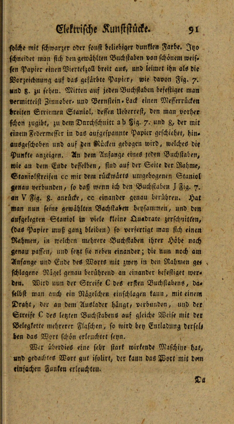 fble^e mif fcf »arjer ober fonfl beliebter bunffe» 3ffJO fc^neibet man firf) bengewd^tten ?^i;cf)|?aben von fc^dnem weif# fen ^öpler einen QJiertefjotl breit auö, onb (elmet i^in üU ble SJorjeifbming auf baö gefärbte «Papier < wie ba»on {^Ig. 7. Mnb g. ju (eben. ^Witten auf jeben ®ucf)|fabcn befefiiget man ©ermitfeifi Zinnober» unb iSernftein. 8acf einen 9)?e(ferrdcfe« Greifen ©triemen ©faniol, beffen IJeberreff/ ben man Por^r feben jugibf, ju bem ©nrebfebnitt ab gig. 7. unb g, ber mit einem ?ebermetTcr in baö oufgefp'annte «Papier gefebiebet, bin« üuögefcboben unb ouf ben •tücfen gebogen wirb< weicbeö bie fünfte anjeigen. 2(n bem “Änfangc eineß jeben S5uc{j(iaben< wie an bem €nbe beffciben, finb ouf ber ©eite ber Olabme, ©toniolffreifen cc mit bem rittfwdrfö umgebogenen ©taniot Srnau perbunben, fo bög wenn ic& ben SJuebftaben J gig. 7. «n V ^ig. g. anrötfe, cc cinanber genau berAbren. ^a( itton nun feine gewdblten 55acbltabeii bepfammen, unb ben dufgefegten ©toniof in Piefe Meine üuabrate jerfebniffen/ (ba« «Papier mu§ ganj bleiben) fo perfertigt man ficb eine» Stabmen, in welchen mehrere iJ5u(hffaben ihrer ^ohe noch genau paffen, unb fe^t fie neben elnanber; bie nun noch «nt 3(nfange unb €nbc beP SEBortö mit jwep in ben Slahmen ge# fchlagene SIdgcl genau beröhrenb an einanber befefiiget wer- ben. «Ißirb nun ber ©treife C beP erffen Q5uch|iabenp, ba- ftlbfi man auch ein «ndgelchen einfchlagen fanit, mit einem SDraht, ber an bem TluPlabcr hdngtf perbuuben, unb ber ©treife C beP lebten Q5ucl;ffabenP auf gleiche SIBclfe mit ber Söelegfette mehrerer ^lafchen, fo wirb bep ^nflabung birfel# ben baP SSBcrt fcfidn erleuchtet fepn. ^ ®<r uberbleP eine fehr (iarf wirfenbe «IDcafchine hat/ »Pb gebadKep «ffiort gut ifoUrt, ber fann baP a®ort mit bem einfachen gunfen erleuchten. ITa