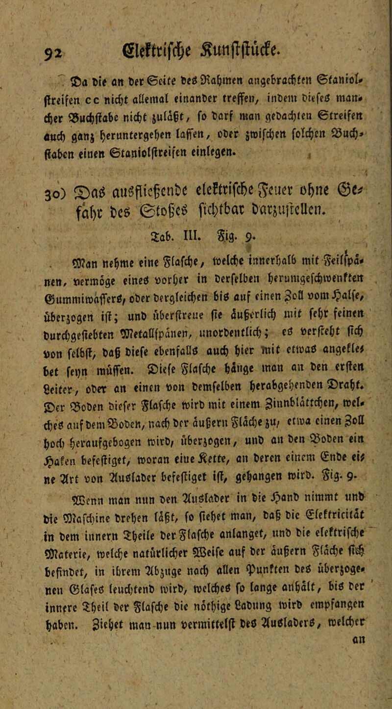 ^ ©a tif fltt t)er©«fc tJeöJHa^meit anjjcBracfiffit ©faiiiol» (Irdfen cc nIcBt aUemat einonßcr treffen, inDem tiefeö matt- ier S5ud)fiabc nicht ju(d§t, fö t)arf man (jeDachten ©trcifett öuch ganj hcruntergehen lajfeit, ober äwifcheit folchen iSuch* (laBcn einen ©taniotflceifcn einlegen. , 3()) augfltc^cn&e clcftn'fcbe S<?uer o^ne fa()c t)cg 0tofc^ fid)tbac DarjuftcUcn. 2:aB. III. Sjg. 9‘ C!3?an nehme eine Siafch«/ tiodchc innerholb mit Seüfpd- nen, »ermoge eineö vorher in berfelben herumgefchmenfteit ©ummiroafferß/ ober bergfeichen Biö auf einen 3oö vom.^alfe/ iiberjogcn ifl; unb öberftreue fte duferlich mit feht feinen burcfjgefiehten OTetaflfpdnen, unotbenflich; cö verfceht ftch von felbff, ba§ biefe cbenfaDö ouch hier mit ctmaö nngeffe# Bet fepn raöffen. ©iefe giafche hinge mon an bcn erften Seifer, ober an einen von bemfelben herahgchenben ©rahf. ©er 5?oben biefer ^lafchc tvirb mit einem ginnblattchen, mcl* ^c£5 auf bem ^obcn, nach bcr äußern Siadje ju/ etma einen hod) heraufgebogen mirb, uberjogen, unb an ben ^Soben ein ^ttfen befcfliget, woran eine Ä'.ettc, an beren einem (£nbe ei? ne ^rt von 2iuö(abcr befefliget ifl, gehongen wirb. $ig. 9. 2Cenn man nun ben 2(uölaber in bie Jpanb nimmt tmfr bie r9?ofd)ine brehen (ißt, fo flehet man, ba§ bic €ieffrici(at in bem Innern 3:hei(e ber^fafche anlangef, unb bie efeftrifdje ' rfnaterie, welche natürlicher «ffielfc auf ber äußern flache ft^ Beßnbet, in ihrem 2lb5uge noch allen «Punften beö überjoge. nen ©lafeö leudjtenb wirb, welches fo longe arihalt, bis ber ’ innere ^Iheil bcr Slafdje bic nothige Sabnng wirb empfangen haben. Sithrt man-nun vermittelfl beS ^uSlaberS, welcher an