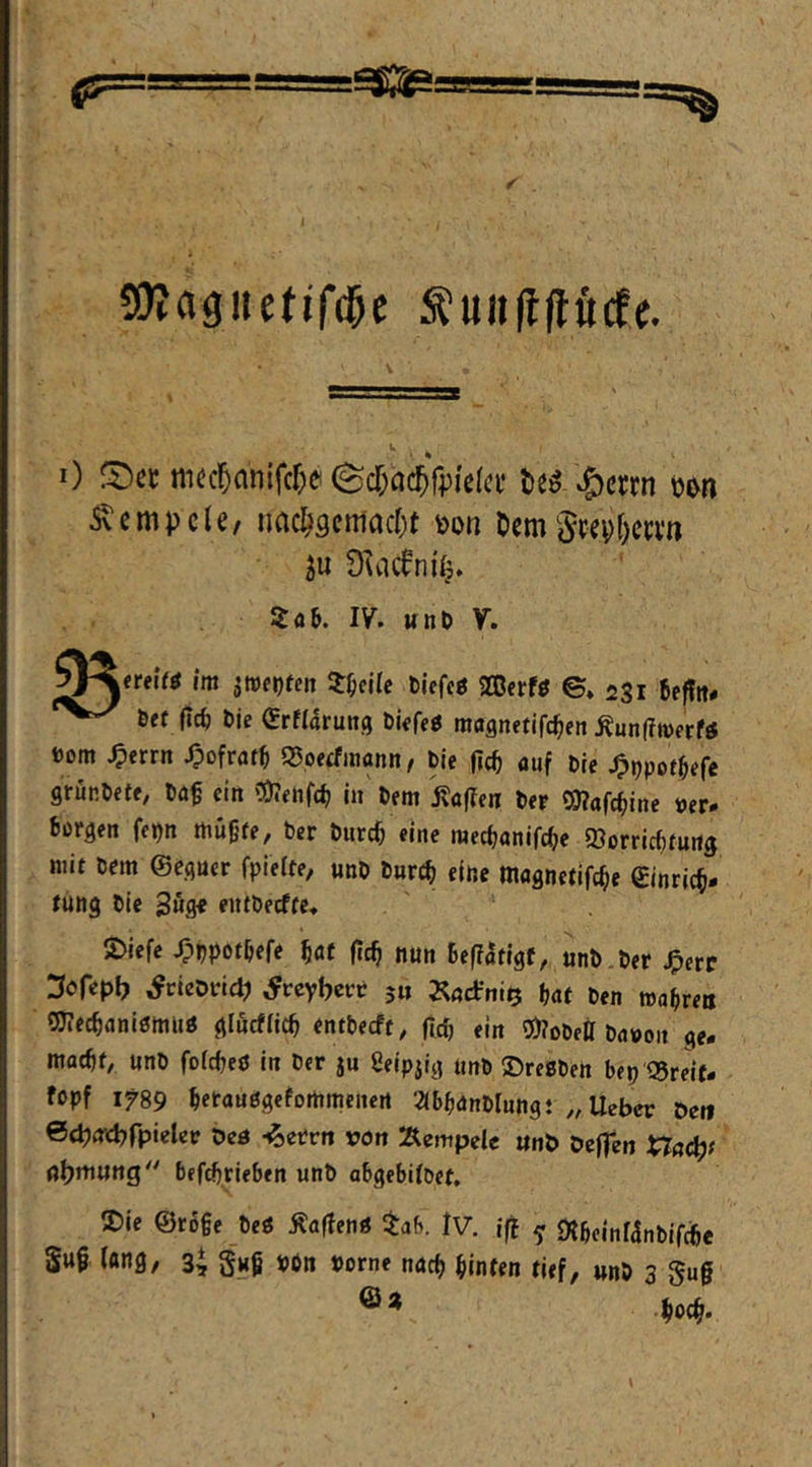 SÖIagiietifd^c w 0 ni^cl^anifcr^e (Sd;ac{)r;)i'e(c^^ Rempele/ imc^9cmacr)t m Dem5repf)ca’n ju Duicfni^. itflK IV. wnö y. |<rei(ö im ^roetjfen 3:^ejlc bieffö SCßerfö ©♦ 231 Befftt# 6ff |Tc^ bie (SrMarung bkfeö magnetifc^en Äunffmerfö toom ^errn Jpofrat^ Q5peifinann f bie fic^ auf bre ^tjpot^efe grünbftf, baf ein \9?«uf(^ in bem j?af?fiT ber 5)?afc^ine »er# borgen fe>)n mügfe, ber burc^ eine merfjanifc^e ©orriebfurtg mit brm ©egucr fpielte, unb buref» elue magnetlfc^e einrjc§- Jung bic 3wg« entbeeffe» 2)icfe ^bpotbefe ^af jcc^ nu» Bef?arlgf, unb.ber J^cre Sofepb ^rieorid? ^reyberr 5« Ijaf ben wabreti QJ?ec^anl0ttiUö glucflicb «ntbeeft, fiel) ein 5)?obei[ bavoit ge- maebf, unb fofe^eö in ber ju ßeipilg unb S)regben bep Q5reif- fopf 1789 betauggefortimcnert 2(bb<Jnbrungt ,, lieber Den ©cpnicbrpielcr beö -^errtt von Äempele «nb beffen ^ac^t n^tnung befdjrieben unb abgebilbef. S)ie ©rßge beg Äaffeng iaf>. Iv. ifl ^ «Äbcinfanbifcbe Swg fang, 3* §«§ »6n »orne nuef) hinten tief, unb 3 gug