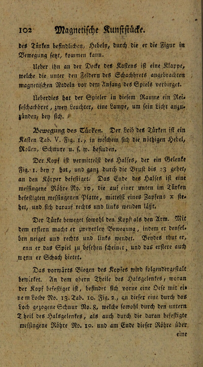 iwrfen bcfint)lirf)cn/ Rebeln/ burc^ Die er Die Sigur itt SJewegung feljf, fommen fann. lieber , if)n an Der ©ecfe De«5 Äöflenö if? eine Etappe, tpcicbc Die unter Den ^cIDern De8 0({)ac()bretö angebracl)rert , magnetifc^ien ^laDeln ror Dem Einfang De« 6pielö verbirget. UeberDieö Der ©pieler in Diefem £Haume ein 9lei* fefcbacbbret, jtnep. Seuc^ter, eine Sampe, um fein gid;t ariiu. lönDen/ bep ftd;. / t>e5 tCftifcti. 5Der 8cib De« dürfen iff ein jfrtfTcn 3:flb. V. Sig. i., in rcelcb^m. ftd) Die notbigen ^efcel/ Slollen, ©d;rture u. f* w-bejinDen» 5Det ^opf ifl vermittelj? De« Jpalfc«, Der ein ©elenfe Sig.'i. bep 7 b^t/ unD ganj Ducd) Die ^ru(l bi« ?3 an Den Äorper bcfeltigct.’ 5)aö SnDc De« ^alfe« i(l eine tnefftngene 9l6bre 9lo. lo, Die auf einer unten im ^firfen bcfeHigten mefflngenen «platte, mitte(|l eine« Sapfen« x (le* bet, unD ficb Darauf red)t« unD liiif« meuDen labt» 5Der ilörfe bcroeget foipobt Den Äopf) at« Den ^(rm. COiif Dem erflern mad)t er jmepcrlep SSemegung, inDem er Denfel. ben neiget unD rcd)tö unD linf« roenDet. i35epDe« tbut er, enn er Da« ©piel ^u beferen febeimt- unD Da« crjlerc aud) ttcnn er ©djad) bietet» S)a« öorroart« iSiegen De« j?opfe« tnirD folgenDcrgeftalC bemirfef. 2ln Dem obern ^beile De« Jpafögclenfe« / treran Der Äopf befejfiget i(f, bcfinDet ficb Dorne eine Oefc mit ei* tiemSocbe 0lo. ig.^ab. 10. 5ig. 2., an Diefer eine Durd) Da« 8od) gejogene©d)nur 9lo. 8» tDeldje foreobl Durch Den untern ütb^il De« Jpatögelenfc«, ol« aud) Durd) Die Daran bcfc|?igfc mefjingene £>l6bce 9lo» 10. unD am .ßnDc Diefer Dio^re über eine