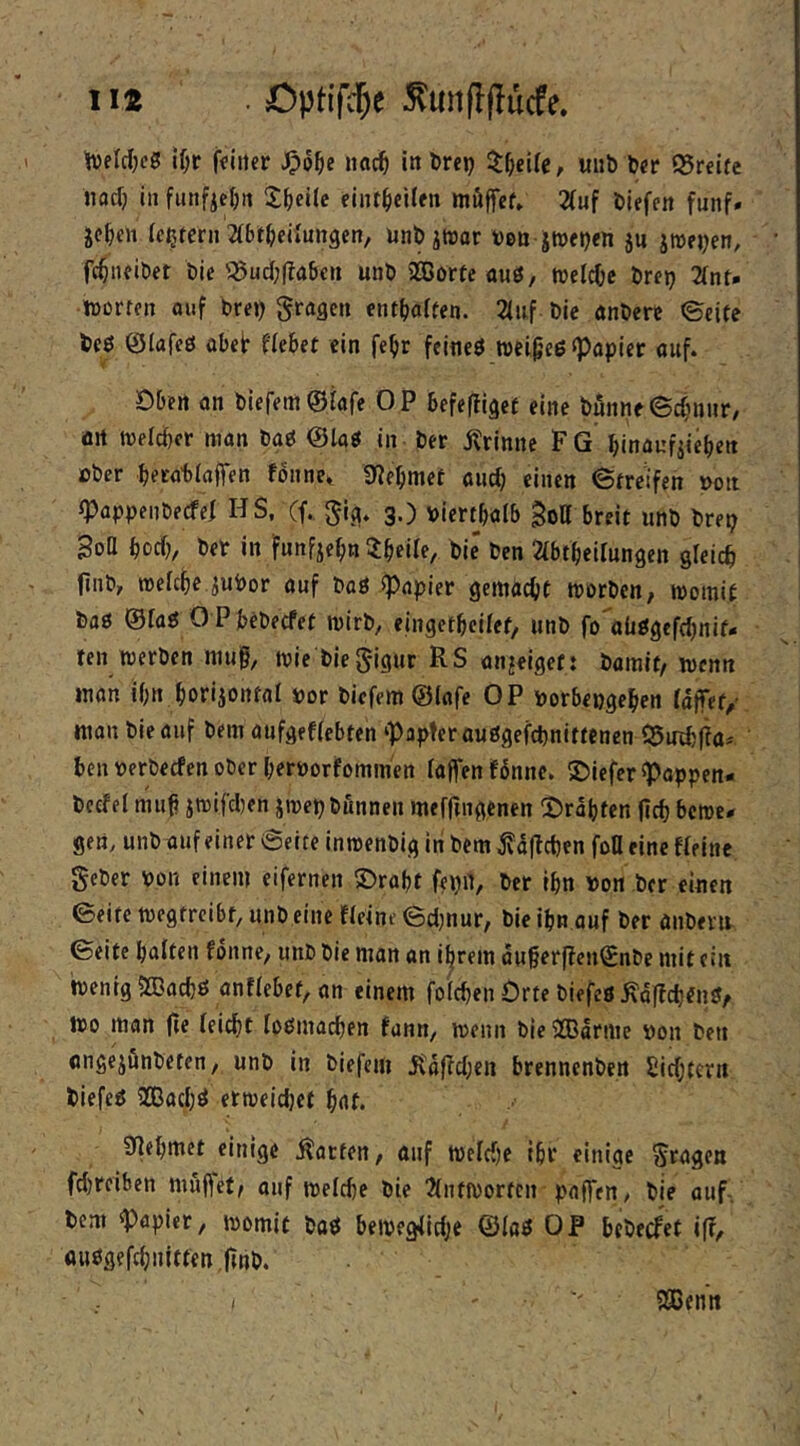 iit . Optifd^e tveldjeg lf;t (Viiter iiac^ in örep ^t^eUc, unb bcr fSreire nacf} in funfieljn 2^ei(c einf^eilen müffef» 2(uf biefen fünf» jc^cn (eifern mt^eü'ungen, unbjtDor t)&n jtnfb«» SU jroeiK”/ fc^ncibet bie '^ucI;(Tabcn unb SGBorte auö, »eldje brei) 2int* iDorffn oiif brcj) fragen entsaften. 2(uf bie nnbere ©eite beb ©lafcb übeir Hebet ein fe^r feineb wei^’eb Rapier auf. Dben on biefem^Iafe OP befefliget eine bunne©c{}nnr, ört tvelcber man bab @lab in ber Ärinne FG binaufiieben ober becabiaffen fönne^ SfJebmet onef) einen ©treifen t>on «Pappeiibecfef HS, (f. §ig. g.) »iert^bnlb Sott breit unb bret; Bott boeb, ber in funfjebn 3:beiie, bie ben abtbeilungen gleich finb, roefebe ^ubor auf bab Rapier gemacht morben, womit bab ©fab O Pbebeefet wirb, eingetbeifet, unb fo'^oübgefebnif- ten werben mu§, wie biegigur RS an^eigef: bamit/wenn man ihn borijontal »or biefem ©lafe OP oorbengeben iaffet/ man bie auf bem aufgeffebten ‘Papteraubgefebnittenen Q5mb|Ta* ben oerbeefen ober beroorfommen laffen f^nne. S)iefer ^appen- bcefel nuifi jwifdjen jwepbunnen meffmgenen ©rabten ficb bewe- gen, unb unfeiner ©eite inwenbig in bem jfa|bct)en fott eine Reine geber oon einem eifernen ®rabt fepn, ber tbn »on ber einen ©eite wegtreibf, unb eine Reine ©cimur, bie ibn auf ber anberu ©eite batten fonne, unb bie man an i^rem au§er|?cn©nbe mit ein wenig iXBaebb anRebef, an einem fotebenOrte biefeb^offeb^nb, Wo man fie teiebt tobmacben funn, wenn bie 2Bdrme oon ben angejönbeten, unb in biefem Rdficbeii brennenben Siebtem biefeb ilBacb^ erweicJjet bat. 9]ebmet einige harten, auf welche ibr einige Stagen febreiben muftet^ auf wetebe bie 2(nfWorfcn paffen/ bie auf, bem Papier, womit bab bewegiiebe ©(ab OP bebeefet iff, aubgefcbnitfenflnb. ( SBenn