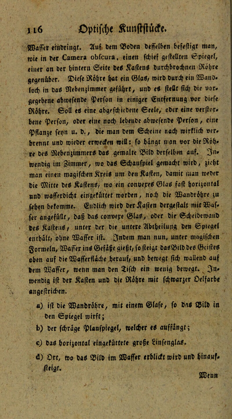 aCafftr «ittferingt. 2(uJ> öemQJoDcn b«ff(flb«n befeffi^t man, ww in T»«r Camera obfcura, (inen fcfeief gej?«üt<n 0pifgef, eln«r an Der b«ni«n .turcbbrocbnen Olobre gegenüber. ®iefe 9i6bre ein @loÄ/ »irb burcb <‘n 2BanD» Jorfj in öaö iWebenjimmer geführt, unb etf (teilt (Id) bie »or* gegebene abreefenbe fPerfon in einiger Entfernung bor biefe fHb^re» ©oQ <e eine abgefdjifbene ©eele, ober eine verflor* bene ^erfon, ober eine noch iebenbe abtocfenbe <Perfon, eine tpflanje fepn u, b., bie man bem ©d)cine noch rcirflicb »er* brennt unb wieber erweefen »ißfo bongt man bor bie SXob» re beö Siebenjimmerb bab gemalte 3?itb berfelben auf. ^in* toenbig im Zimmer, roo bab ©ebaufpiel geraaebt wirb, jicbt man einen magifcbenKreib um ben Mafien, bamit man meber bie OJiitte beb Äalfenö/ tbo ein conbejreb ©lab fofl »nb majferbicbt eingefüttet roerben, noeb bie 9CBanbr6bre febtn befomme. Eiiblidj roirb berifa|?en bergefloU mit'Baf. fer origeffiflt, bo§ bob conbepe ©lab, ober bie ©djeibemaub beb Äalleiib / unter ber bie untere 2(l>tl)ellung ben ©piegel enthalt, bl^ne 2Baffer iff. ^nbern man nun, unter mogifefcen gormeln, 2Ba(fer inb ©efäfe gie§t/ fo (leigt bab^ilb beb @ei(leb eben auf bie 2ßo(ferßttd)e>rauf/ unb bewegt (Ic^ waßenb auf bem ®a(fer, wenn man ben iifefe ein wenig bewegt. _ 3n» toenbig i(l ber Äa(len unb bfe Wte mit ft^warjer Oelfarbe «ngeflricben. a) i(l bie SDanbrSbre, mit einem ©lofe, fo bnb ©ilb in ben ©ptegel wirft; b) ber febrage <planfpiegel, weicber eb anff^ngt; c) bab boriiontal eingeföttefe gro§e Sinfenglob. d) Ort, ibo bab ©ilb im SBaffer erblicft wirb unb binouf« . fltiflf. SDcnit