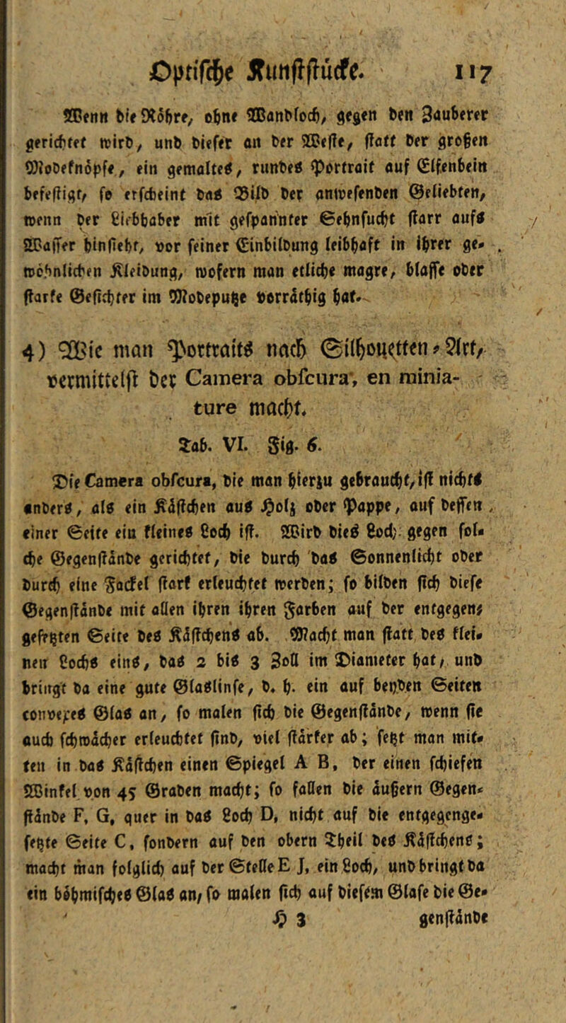 1*7 5Dfn« bifJXoftrf, obn« tlBflnbfocb/ gej«n beit tauberer gfridifff tvirb/ unb bi?f«t flit b«r 93J<|Tf/ flatt ber großen WoDefnopf«, ein gemalteö, runbeö «Portrait auf ßifenbein befefligr^ fo erfcfceint ba< Q5ilb ber antoefenben ©eiiebten, wenn ber gifbljober mit gefparfnter ©ebnfucßt (farr auf« aBaffer bin Hebt/ vor feiner Cinbilbung leibhaft in ihrer ge* tocbniieben ^ieibung/ roofern man etiicbe magre^ bfaffe ober flarfe @eftcbter im ^obepu^e porrdthig ho^- 4) ^ic man ^>ortratt^ tiacl^ 0i(^DU<tf«n ? tJCbnÜttcifl l)Cb Camera obfcura*, en minia- ture mac()t 5ab. VI. gig. 6. ^Die Camera obfcura, bie man hierzu gebraucht/i|! nicht! •nbero, al6 ein ^djfchen au! .^oij ober «Pappe, ouf beffen , einer ©eite eiu fleine! 8cch iff. 2®irb bie! ßod); gegen foU d)e @egen|lanbe gerichtet, bie burch ba! ©onnenlicht ober burch eine gocfet (larf erleuchtet merben; fo hüben fleh biefe <Segen|?änbe mit aöen ihren ihren gorben auf ber entgegen# geltsten ©eite be! Äülfchen! ab. ,?9?acht man flatt be! flei. neir Coch! ein!, ba! 2 bi! 3 3o0 im Diameter hat/ unb bringt pa eine gute ©laüinfe, b. h- «in «wf bepben ©eiten conoepe! @(a! an, fo malen fich bie ©egenflänbe, wenn fie auch fehrodeher erleuchtet ßnb, viel flarfer ab; fe^t man mit* fen in ba! Äiflchen einen ©piegel AB, ber einen fchiefen aßinfel pon 45 ©raben macht; fo faßen bie dußern ©egen* ftdnbe F, G, quer in ba! 8och D, nicht auf bie entgegenge* fe^te ©eite C, fonbern auf ben obern 5heil be! Ädfl«hen!; macht man folglich auf ber©teßeE J, ein Soch, unb bringt ba ein bihmifche! @la! an/ fo malen (ich auf biefem ©lafe bie ©e*