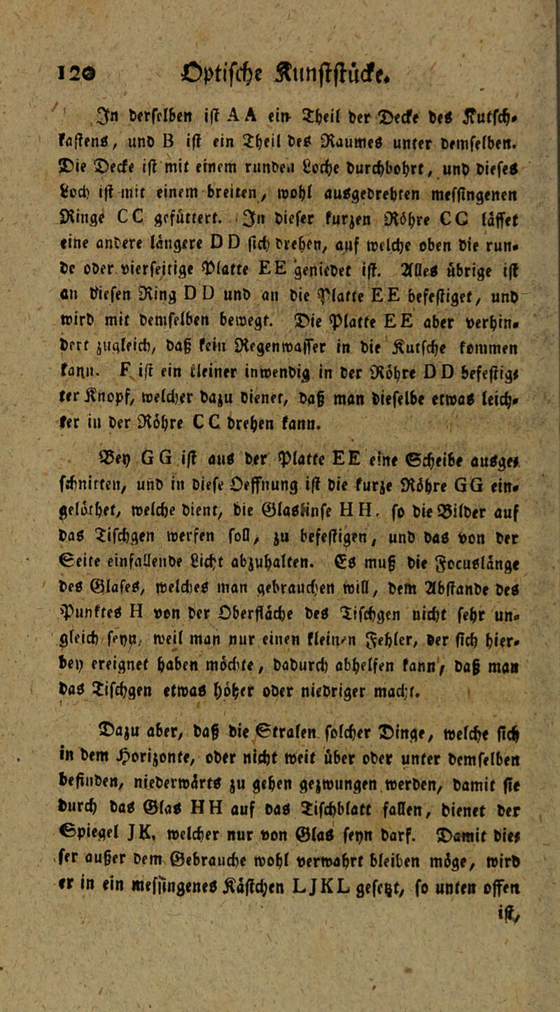 ' ,3fn bfrfcIBcn l(T A A «itv ber Jjecfe be< Fö(?en«, unb B i(f ein i^eil be^ Diauiiifö unter bemfefbeit. Die S)ecf< ifl mit ernem ninbeu Coc^e burcbbobrt, unb biefei feod) i(l mit einem breiten , wobt auigebrebfen mefjlngeneit SXinge CC gcfittert. .2fn biefer furjen 0l6bre CG (affet eine anbere («ngere D D ftct) biebfn, auf tnclcbe oben bie run- bc Ober bicrfeitige «Platte EE geniebef iff. Mti übrige i(l cn biefen Dling DD unb an bie «platte EE befefliget, unb wirb mit bemfelben bewegt. ^Dle «Platte EE aber berbin* jbert iuglfict), bag fern IHegcnwaffet in bie Äutfc^e fommen fan». F, ifl ein ilelner inwenbig in ber 9?bbre D D befeffigt fer Änopf, weldjer baju bienet, ba§ man biefelbe etwa< leicb* fer in ber iKbbre C C breben fann. iSep G G ,i|? au0 ber glatte EE eine ©cbeibe au^ge#. fsbnirten, unb in biefe Oeffnung i|f bie furje iKib« GG «n* geldtbef, welche bient, bie ©laPünfe HH. fo bieQ5i(ber auf baß ^ifdjgen werfen foO, ju befeffigen, unb baß bon ber ©eite einfflllenbe ßicbt abjubalten. €ß mu§ bie gocußlang« beß ©lafeß, Wfld)eß man gebrauchen WiD, bem 2lbf?anbe beß «Punfteß H von ber Dberffacbe beß lifcbgen nicht febr un« gleich fep^/ weil man nur einen f(ein«’n ^^bie«“/ ber fleh hier* bep ereignet haben modUe, baburd) abbelfen fann) ba§ man baß Jifchgen etwaß hpb<f ober niebriger madjt. ©aju aber, baff bie ©fralew folcher ©inge, welche (ich in bem .Oorijonte, ober nicht weit über ober unter bemfelbett beffnben, nieberwürtß ju geben gejwiingen,werben, bamit jie burch baß ©laß HH auf baß 2:if{hblatt fallen, bienet ber ©piegel JK, Welcher nur non ©laß fepn barf. 5J)amit bie# -fer ouger bem ©ehrauche wohl nerwabrt bleiben möge, wirb rr in ein mefffngeneß Ää(ld;cn LJKL gefegt, fe unten offen