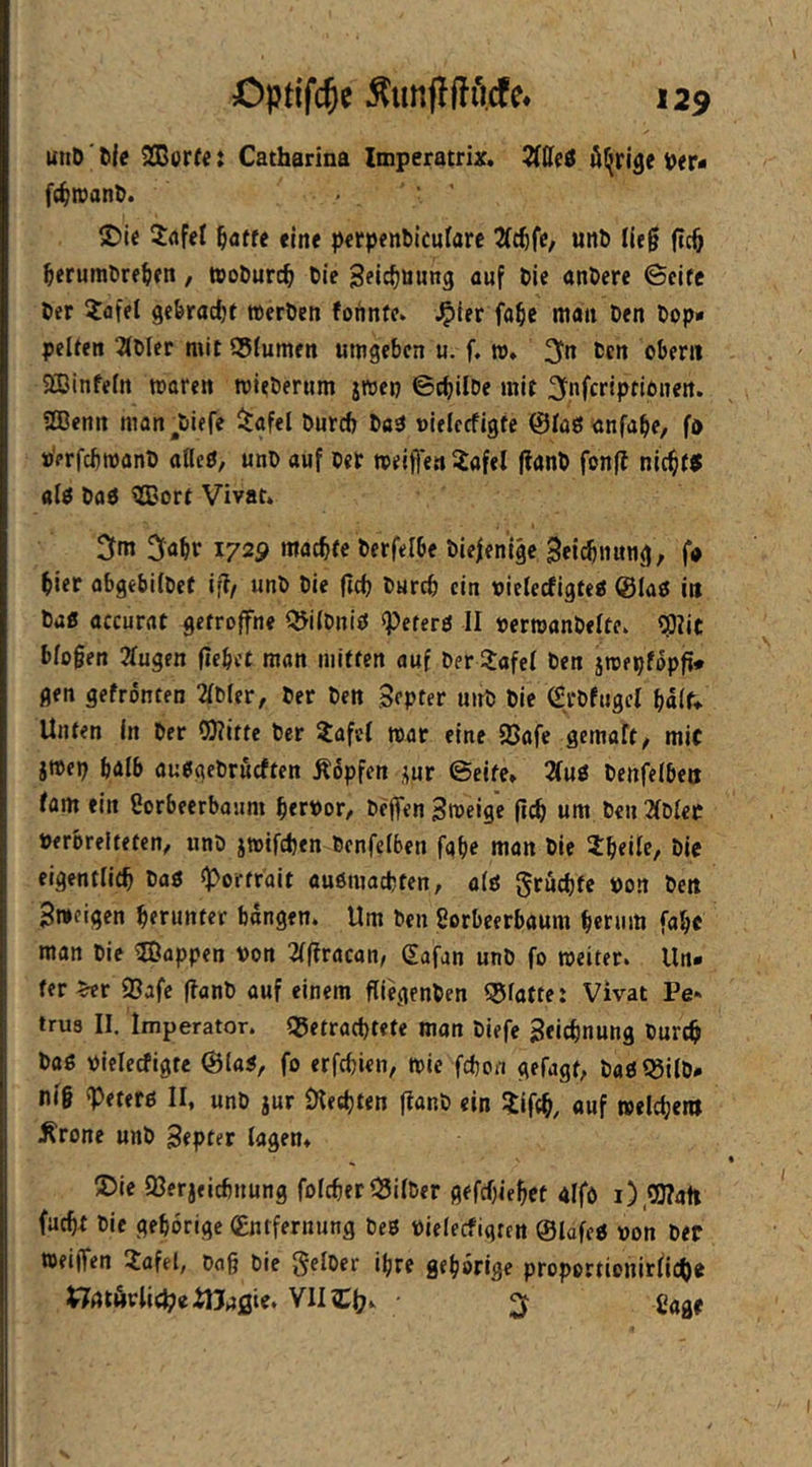 uttD' tie ^orte t Catharina Imperatrix. 2(üe6 iDer« fdjwanD. - ' ' S)ic 3:afel ^affe eine perpenMcufarc unö lieg (tcö ^eruml>re^)fn, tooöurc^ Oie S^lc^öuws auf tie anDere Seife t>er ?afel geferadjf »eröen fonntc. ^ler fa^e man Den Dop» pclfen 2(Dler mit S5(umen umgeben u. f, »♦ 3ln Den obeni 5fflinfefn mären roieDemm jmep ©cbilDe mit ^fuferiptionen. Sßenn man^Diefe i^gfel Durch Daä »ielrcfigte ©faöönfabe, fa »erfchmanD «ßcö, unD auf Der meiflen Xafel |?anD fonfl nic^ftf afp Daö ^ort Vivat* 3abr 172^ machte Derfelbe Die|enlge Seichnung, f« hier abgebüDet iff/ imD Die fich Durch ein oielecfigtea @Iaö in Daß accurat gefroffne QJilDniß speterß II DerroanDelte* 53?ic biogen 2Iugen gebet man mitten auf Der ilafel Den ätoepfopg» gen gefrönten 2lDler, Der Den Septer unD Die (StDfugcI half* Unten in Der COlitte Der ?afcl mar eine S5afe gemalt, mit jroep halb außaeDrueften köpfen i;ur Seite* 7(ui Denfelben fam ein Sorbeerbaum hervor, Degen Hmeige geh um Den 2fDlee Verbreiteten, unD jtvifchen Denfelben fabe man Die Jheile, Die eigentlich Daß Portrait außmachten, alß grüchte von Den 3»eigen herunter bongen. Um Den gorbeerbaum herum fahe man Die ®appen von 2Igracan, gafan unD fo weiter. Un- ter 93afe ganD auf einem giegenDen <5faffe: Vivat Pe« tru8 II. Imperator, getrachtete man Diefe Zeichnung Durch Daß vielecfigtc S(aß, fo erfchien, wie fchon gefagt, Daßl^ilD» nig ipeterß II, unD jur Olechten ganD ein ijifch, auf welchem Ärone unD Septer lagen* ®ie 93erjeichnung folcher^SilDer gefefgehet aifo facht Die gehörige (Entfernung Deß vielecfigtcn ©lafeß von Der tteigen 2afel, Dag Die §elDer ihre gehörige proporticitirlicho i^atAvlic^eitJ^gie. VII Cagr