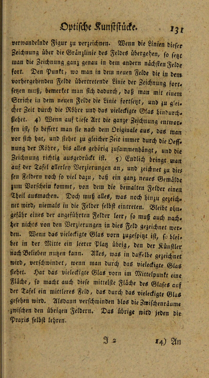 Optffcf)e ^unjlffücfe* , »ertDanöefnbf 0igur ju öcrjelc^nen. SCBenn bie 8rnt«n blefep Seic^ftung über bie ©ranjlinie öeö gelDeö übergeben, fo fegt man bie 3«icbnung ganj genau in bem anbern ndc^f?en Jeibe forf. ®en «Punft/ roo man in bem neuen Selbe bie in bei« löorbergebenben gelbe überfretenbe Sinie ber Seic^nung forr- fe?en mu§, bemerfet man fictj baburd), bö§ man mit einem 6trid)e in bem neuen gelbe bie 8inie fortfe^f, «nb ju gfei- t^ier Seit burcf) bie «K6bre unb baö vielecfigte ©faö binburd;- pebet. 4) SQSenn auf tiefe 2trt bie ganje Seiebnung entmor. fen i(?, fo belfert man fie nad) bem Originale auö, m man »or ficb b<»f/ ju gleicher Seif immer bureb hieOejf# nung bet 9l6bre, biö alleU gehörig jufam.menbdngt, unb bie Seiebnung richtig auögebrücft iß, 5) gnblicb bringt man auf ber 3:afel öfferlei; 93erjierungen an, unb jeiebnet ju bie# fen Seibern noeb fo üiel baju, ba§ ein ganj neue$ ©emalbe jum iöorfcbein fommt, bon bem bie bemalten gefber einen iXbeil auömacben. ©oeb mu§ aüeg^ mg noeb binju gejeicb* net wirb, niemals in bie gelber felbff eintreten. l^leibt obn- gefabr eiiieö ber angeführten gelber leer/ fo muf auch ngeb- ber niebtö bon ben 93eriierungen in bieö gelb gejeiebnef »er- ben. 2ßenn baö bielecfigte @la« born jugefpi^t i(?, fü blei- bet in ber QJIitte ein leerer ^pia? übrig, ben ber Äun(Iler nacbMeben nu^en fann. Mtg, mg in boffelbe gejeiebnet wirb, berfebtbinbet, »enn man burd; baö bielecfigte &lag flehet, ^af baö bielecfigte ©laijoorn im Wittelpunft eine Sldcbc, fo mad)f auch biefe miftel(Ie glacbe beg ©lafejj ciif ‘ ber Jafel ein mittlere^ Selb, baÄ burd) baö bielecfigte ©laj gefehen »irb. 2ll0banrt berfebminben bloö bieSmifebenraume iwifeben ben übrigen gelberUt JDaö öbrige »itb jeben bie <Prapiö felb(l lehren. 3 a *4) 2(n