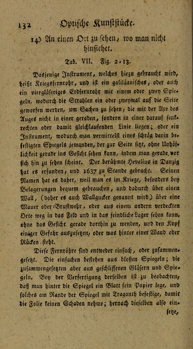 Optifdje 14) einen Ort ju fe^eu/ m man.nic^t t)infict)ef. Zah. VII. gig. 2*13. tDoöjenide welc^eö ^Uju geBrau^f nJir^, ^cigt Äciegßfernro^r, un5 i(l ein 8tt(ilaanifcl»e5, oDer out^ ein »iergtaferigea €rtfernro^r mit einem pöer jme^ Spie- geln/ »oPurc(> Pie Strahlen ein oPet jmepraal «uf Pie Seife gcroorfen werPen, «m Sachen |u fei)cn f Pie mit Per 2ljcc Peö ^lugeö nie^t in einer gcrnPen^ fonPern in einer Parauf fenf* reifen oPer Pamit gleic^lawfenPen £inie liegen; oPer ein 2fnftrument, moPurc^ man »ermiftel(l eine« f4)rog Parin be* fefiigfen S^iegelö iemanPen, Per jur Seife fißf, oline Unbof* Iict)feit geraPe inP ©ernljt fepen fanti/ inPem man geraPc.¥or fi^ pitt iu fepen fepeinf. ®er Peröpmfe ^e»eli«ö in ®anjig ^at e« erfunPen/ unP 1637 ju ©fnnPc Seinen Sflamcn pat eP Paper/ weil man eö im Äriege, befonPerö bep Belagerungen bequem gebrauchen, unP PaPur^ über eine« gSBaU, (Ppper e« auep SEallgucfer genannt wirP) über eine tOiauer oPer jBruflwepr / oPer auö einem anpern nerPeeffen Örte weg in Paö gelP unP in Pan feinPlicl}e Säger fepen fann, cpne Pan ©eficpt geraPc Portpin ju wenPen, unP Pen Äopf einher ©efapr aunjufeßen^ oPer wan pinfer einer 2BauP oPer Ölßcfen. (tept. ®iefe gernropre ftnP enfwePer einfach, ober jufammen- gefegt, ©ic einfachen beffepen aun biogen Spiegeln; Pie jufammengefe^ten aber auö gefcplijfenen ©lafern unP Spie- geln. Bep Per Verfertigung Perfclben i(i ju beobachten/ Pag man pinfer Pie Spiegel ein Blatt fein kopier lege, unP folcpeö am 0lanPe Per Spiegel mit Xraganfp befeflige, Pamit Pie golie feinen SepaPen nepme; perndep Piefelben olfo ein* ffßf/