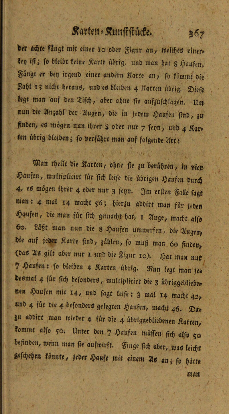 harten'-iTttttflflucfe* 567 ter fingt mit einer lo ober gigtir an, Wel^eg fmcn. lep i|f; fo Weibt feine Äarte übrig, unö man bat 8^aupen> gingt er betj irgent) einer anbern Äarte an/ fo fimmt bie S«bl 13 «icbt berauö, nnb eö bleiben 4 jfarten übrig. s;)iefe fegt man auf ben ^lifcb, aber ohne fle oufj'nfcblagen. Um Eutt bie 2lnjobI ber klugen, bie in jcbem .Jpanfen fmb, ja ^nben, mögen nun ihrer 8 Pbec nur 7 fepn , tiiib 4 (en übrig bleiben i fo berfnbrt man auf folgenbe ?lrt: tSfan fbeilf bie harten, ebne fte ju berfibren, in vier i^aufen, multiplicirt für (leb leife bie übrigen J^aufen burcb 4/ eö mögen ihrer 4 ober nur 3 fe);n. erflen gatte fage moni 4 mal 14 matf)t s'öj .hierju abbitt man für jeben Raufen, bie man für ftcb gemacht bflf> i 2luge, macht alfn 60. Ca§t mon nun bie 8 ^>oufen umroerfen, bie Zü^enf tie auf jebec Äar'te finb, jablcn, fo mu§ man 60 firtben> (baö 210 gilt aber nur i unb bie gigur io>. Jpat man nut, ^ Raufen: fo bleiben 4 harten übrig. tRan legt matt je*' besmal 4 für {ich befonberö, multiplieirt bie 3 übriggebliebei» neu .Oaufen mit 14, unb fagt Icife: S mal 14 macht 42^ «nb 4 für bie 4 l)cfonber0 gelegten .Raufen, macht 46. S5aa SU abbirt man mieber 4 für bie 4 übriggeblicbenen .ßarten, fommt alfo 50. Unter ben -7 ^)aüfen muffen ftth alfo 50 beftnben, trenn man fte auftrirft. ginge fleh aber/.traß leicht fl«fch«bfn fonnte, jeber.^aHfe mit einem 21$ «uj fo hatte mmt