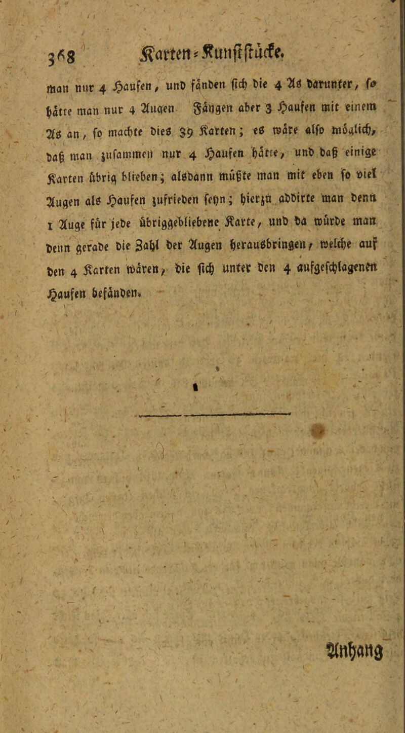 3(^8^ Äörteii^5?mijl(lacfe. man nur 4 ^auf««/ unO fanfcen (ic^ t>ie 4 torunfer, (0 ^atte man nur 4 2(uqcn 3 /paufen mit «inen» %i an, fo macfjte Dies 39 Pforten; eö märe alfo moatic^/ ^a§ man jufammcit nur 4 Raufen f)atff> einige garten übrig blieben^ algbann müfte man mit eben fo »iet klugen al« Raufen jufrieben fe(?n; ^icrjä abbirtc man benri I 2(u9c für jebe öbriggebliebeHc Karte, unb ba mürbe man beim gerabe bie ga^^ ber ^{ugen beraugbringen r welche auf * ben 4 Karten tbdreit/ bie unter bcn 4 aufgefc^iagenm Raufen befdnben»