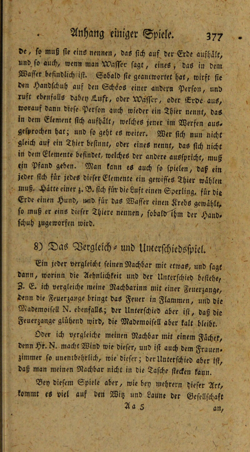 fl) tttii§ (ie finö nennen / öaö |](^ auf^ tier ^röe jinb fo fluc^, trenn ttiön XPnfIce fagt/ eineö , taö in fein SGQaffer befinflic^ i(?. ©obalf |ie geantwortet'^öf, wirft ftc ' f<n ^anffd)u^ auf fen ©c^doö einer anfern ^erfon, unö ruft ebenfoOg fabep Änft, ober ^COnfTer, ober Orröe-aug/ worauf bann biefc ^perfon auc^ wieber ein 5l^ier nennt, bag in bem Element |icb auf^alt/ weic^eg jener im Sßerfen aug«< gef|>rocfjen bat; unb fo gebt eg weiter, Sffier ftcb nun nicbC gleich auf ein ^bifr beftnnt, ober eineg nennt, bag ftcb nicht in bem (Elemente befinbet/ wefebeg ber anbere augfpriebt, mu0 ein «Pfanb geben. OKan fann eg auch fo fpiefen, baf ein j'eber ficb für jebeg biefer OErementc ein gewifteg ^Ibier wabfen inug. >^atteeiner j,®. (leb für bieSuft einen (Sperling, für bi« €rbc einen .^unb, mib für fug SBaffer einen ^rebg gewählt^ fo mug ec eing biefer 3:bifrc nennen, fobaHrl|m ber J^anb* febub jugeworfen wirb. 8) ©aö Q>ct9(e{c6 unb llntcifcr;(ebgfpic(,' (Ein jeber bergleirfjt feinen Diacbbcr mit etwag, unb fagt bann, worinn bie 2(ebnlicbfeif unb ber llnterfcbieb befiebe/ 3. E. ich »ergleicbe meine 3Iacbbarinn mit einer ^euer^ange, benn bie geuerjange bringt bag geuer in Slammen, unb Die tOlobemoifea N. ebcnfaDg; ber llnterfcbieb ober i|r, bag bie Seuerjange glübenb wirb, bie OTabemoifett aber (alt bleibt. Ober ich »ergleicbe meinen «Uaebbar mit einem Saegef, benn.0r.N. maditOöinb wie biefer, unb iß auch fern Srauen* jimmer fo unenibebrlicb, wie'biefer; ber llnterfcbieb aber Iff, bag man meinen SRaebbar nicht in bie 3:afcbe (feefen fapn. ' 35eb biefem ©pielc aber, wie bep mebrern giefer 2frt, fommt eg viel auf ben 2ßip unb Saune ber ©efellfcbaft 21 a s an. \.