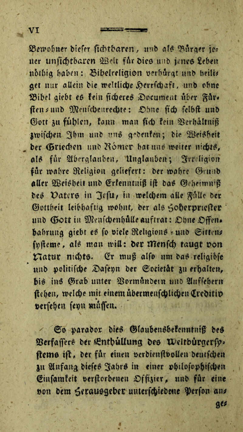 SSetroluter biefer ftdttbaren, unb &U <Mrger \c* «er miftd)tb«ren 2Bdt för bieö unb j«ne6 Sebett ttbtbig buben: Sibelreligion üerbörgt unb beili* get nur allein bie weltliche jjjerrfcha», unb ebne töibet giebt e$ fein ftchereS Socutnent Aber $ür« fielt «unb üftetifcheurethte: Sbne ftch felbft unb ©otr ju füllen, fann tngn fteh fein SSerbaltnifj itrifchen 3bm unb ttn< gebenfen; bie SÜBetSheit ber ©riechen unb Corner bat unb »reifer nichts, als för Aberglauben, Unglauben; Srr ligion für »rabre Religion geliefert: ber trafne ©»unb aller 9Bei?bett unb (Erfenittüiß i|i ba# ©fbeimnij? be$ üaterg in 3efu/ in welchem alle $öllc ber ©ottbeit leibhaftig rrrbnt, ber alb ^o^erprieflce unb ©oft in 3J?c«fchfnl)ÄUeanfüat: Sötte Sffen» babruitg giebt e6 fs> »iele 9feltgion$ r unb ©itten# föfieme, als mau tritt: ber fllenfch taugt t>on tTlatur me&te. (Er muß alfe um baet religibfe unb politifche Safe^n ber ©oeietit ju erhalten, ht$ ittS ©vab uuter SJomtönbetn ttttö Auffebertt fiebett, »reiche mit ementubermenfchlichenSrebitiP »erfehttt fenn ttutflen. / ©o parabor bieS ©lauBetifbefeutttittg be§ SJerfaflfet? ber tßnthüUung bes Xt-eitbürgerfpi ftemö tft, ber für einen »erbintjibetten beutfehen ju Anfang biefeb 3**br$ in einer »btlofop&ifchen ©infamfeit rerjiorbetteu Sfftjier, nnb för eine »on bem ^erauegeber unterfehiebme ^erfon ati* 81*