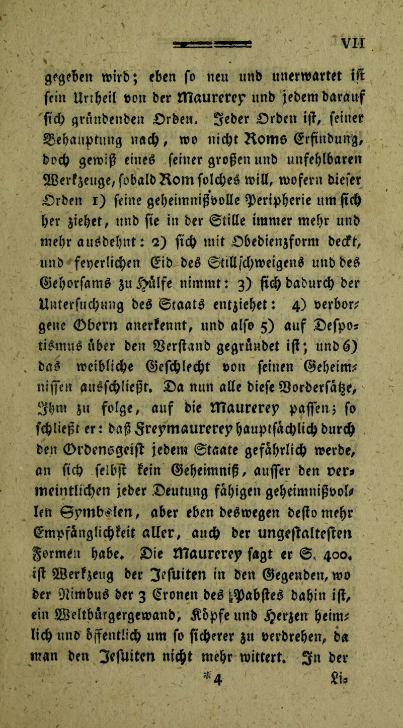 gegeben wirb; eben fo neu unb unerwartet tft fein Unbeil »on ber mattrerep unb jebem barauf fid> grtutbenbeit Drben. Sieber Drbett ijl, feiner Behauptung nach, «se nicht Hom6 ©rftttbung, boch gewiß eitteö feiner großen unb unfehlbaren 2Berfseuge,fobalbHomfolchee will, wofern biefer Drbett r) feine gebeiimtißbolle Peripherie unt jtch her jiehet, unb fte in ber ©title immer mehr unb mehr auöbehnt: o) ftch mit Dbebiettsfornt becft, unb feierlichen ©ib bcö ©ttlljchweigenö unb beö ©ehorfani# $u£?älfe nimmt: 3) ft# baburch ber Uitterfuchung beö Staate entsiehet: 4) »erbor# gette <Dbern anerfennt, unb alfo 5) auf Defpos tie4nu6 über beit SJerjlanb gegrthtbet ifl; unb 6) baf weibliche ©efchlecht »ott feinen ©eheim# ni fielt guäfchKef f. Da nun alle biefe Söorberfähe, 3hm sn folge, auf bie UTaurerep paffen; fo fehltest er: baß Srepntaurcrep hauptfächlich burch beit (Drbensgeijl jebem ©taate gefährlich werbe, an ft# felbjl fein ©eheitnniß, aufier ben per» ttmntlichett jeber Deutung fähigen gebeimnifiöol# Iett @pmb«'lett, aber eben beSwegett bejtomeljr ©mpfänglichfeit oücr, auch ber ungeffaltejfett gormest habe. Die ittaurerep fagt er @, 400, iß ©erfjeitg ber 3efuiten in ben ©egenbett, wo ber ßlimbuS ber 3 ©ronett beö iPabßeS bahin iß, ein SBeltbfirgergewattb, $6pfe unb fersen heim# lieh «nb öffentlich um fo ftcherer su »erbrehen, ba man ben 3efuiten nicht mehr wittert. 3fn ber . . *4 £i»