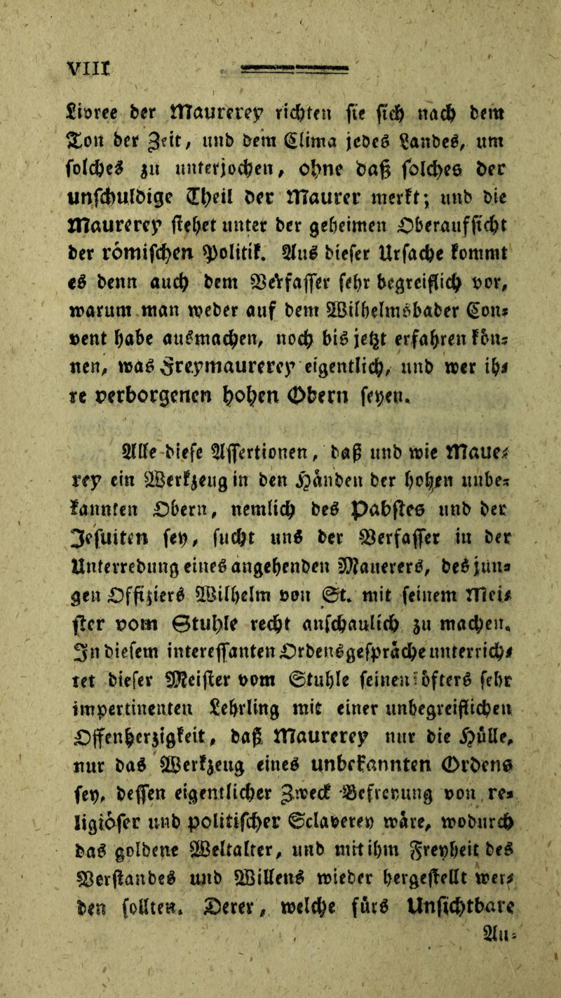 £iorec ber tTTaurerep riefen fte ftch nach bettt &on ber gtit, utib bettt glitiw jcbeö £anbe£, um folcheS ju unterjochen, ohne t>afj folchee ber unfchulbtge ühril öer maurer nierlt; unb bie XlTaurerep fieser unter ber geheimen £>beraufftcht ber romifchcn ^olitif. 2lu$ biefer Urfache fommt e$ benn auch bern SSeVfaffer fein begreiflich vor, warum man weber auf bent SBilbelmbbaber @on* »ent habe aut'machen, noch bis je^t erfahren fbiu tten, wa6 ^repmaurerep eigentlich, unb wer ib< re verborgenen hohen Obern fepen. Sille biefe Slffertionen, baß unb wie matte* rty ein 2Bctfjengin ben Rauben ber hc|en mtbe* fannten £>bern, nemlich beö pabflee unb ber 3efuiten fep, fucht uns ber 93erfaffer iu ber Untevrebungeineöangehenben üOlanererö, beSjtin* gen pfftjierö SBilhelm »eit ©t, mit feinem HM* jier vom Stuhle recht anfdjaulich $u machen, 3n biefern interejfanten;Orbeu£gefpracheunrerrich* tet biefer SSJleifler »om ©tuhle feinen i&fterö febr impertinenten Lehrling mit einer unbegreiflichen pffen&erjigfeit, baß, ITlaurercjp nur bie #ßUe, nur ba$ äßerfjeug eines unbrfannten (Dröene fep, beffen eigentlicher ^.wecE ißefrecung »oit re* ligiofer unb polittfcher ©claeete» wäre, wobttreh baS golbene äBeltalter, unb mit ihm $repbeit be$ SBerfianbeS unb SBillenS wieber hergeßeüt wer* ben follte«. iöerer, welche förS Unsichtbare 2lu=