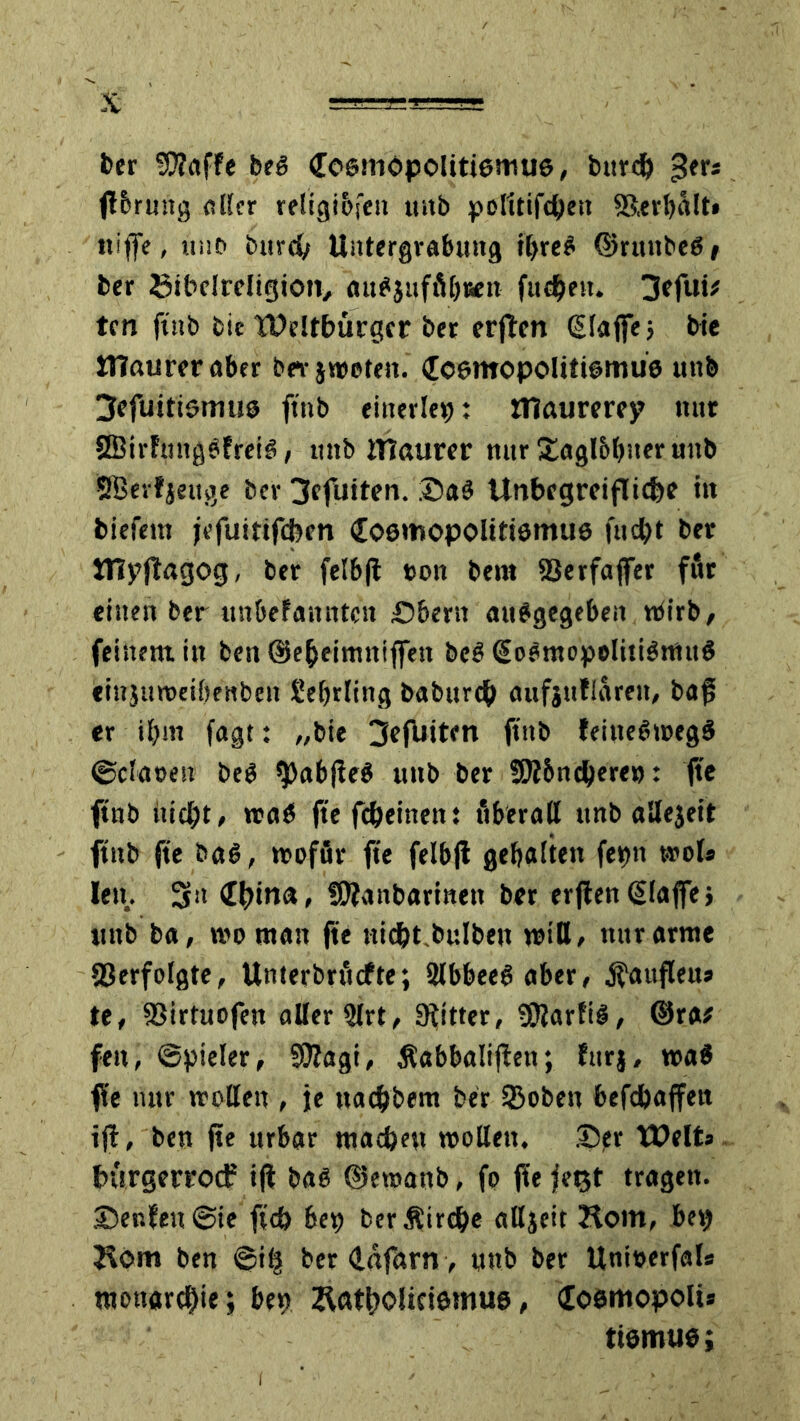 ber Sttaffe beb Cestnopolittemue, burd) 5er* ftbrung aller religibfen mtb politifchett ©.erhält» ttiffe, uno b«rd> Untergrabung tbreb ©rmtbeb/ ber Stbelreligiotv «ubjufft'bren fttehen. 3cfui* tcn ftnb bic Weltbürger ber erften (Baffe; bie JTIaureraber bei-jtreteit. Jcemopolittbrnüs utt& ^efuitiömus ftnb einerlei: ntaurerey nur SBirfmtgbfreib, mtb tUcmrer mir Xaglbljiter uttb SBerfjettge ber 3efuiten. .©ab Unbegreifliche ttt biefem jefuitifeben (Eoemopolttiemue fttd?t ber JUpflagog, ber felbfi ton bem ©erfaffer für einen ber unbefanntcit Obern attbgegebeit tbirb, feinem, in best (Seheimniffen beb (Sobmopelitibrnttb einjmteihrnben üehrling babttreh aufjullareit, baf, er ihm fagt: „bie 3efUiten ftnb feittebtregb ©cfaeen beb $)abjieb mtb ber Shi&nchere»: fte ftnb itic{)t, trab fte fcheitten: überall ttnb allejett ftnb fte bab, ttoför fte felbfi gehalten ferm wol* lett. 3il <thtn<*> fDlanbarinett ber erflen (Baffe; ttnb ba, tvr man fte nicht.bulbejt tritt, nur arme Verfolgte, Unterbräche; 2lbbeeb aber, jfauflett» te, ©irtuofen aller 2lrt, SKitter, ©Jarfib, @ra* feit, ©pieler, Sttagi, Äabbalijlett; fttrj, trab ffe nur trollen , je ttachbent ber SBoben befdjaffen ifl, ben fte urbar machen trollen, ©?r Weits hürgerroef ifl bab ©etranb, fp fYe fetjt tragen. ©enfen©ie ft'cb 6ep berÄirche alljeit Hom, bet) Äbm ben ©ih ber (lafarn, mtb ber Unirerfal* Monarchie; ben Ratholidemus, doemopolt* ttemtie;