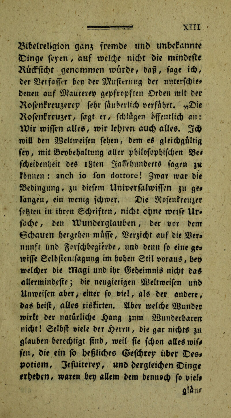 SibelreUgion ganj fremde unb unbeFannte Swinge fepen, auf mcl^e nicht die mindere Hücfftcbt genommen mürbe/ baß, fage ich, ber S3erfaff?r bet? ber EOhtjimmg der itnterfcbte» benett auf SJfaurerep gepfropften £>rben mit der ?tofenFreu3ercp febr fäuberlicb oerfäbrf. „Sie JlofenFreuser, fagt er, feblögen bffentlicb «nt Wir wijfen alles, mir lehren auch alles. 3c& will ben Beltweifen fel?en, bem eS gleichgültig fep, mit 23epbebaltung aller pbilofopl)ifcl;en 3$e* fcbeibenbeit beS i8ten 3a8Vb»nbertS fagen jtt f&ttnen : anch io fon dottore! >$war mar bie Sebingung, ju biefem Unioerfalwiffcn ju ge* langen, ein wenig fermer. Die Sfofenfreujer festen in ihren Schriften, nicht ohne metfe Ur» fache, ben Wunderglauben, ber »or bent ©ebauen bergeben muffe, S3erjidbt auf bie 23er» nnnft unb gotfefebegierbe, unb benn fo eine ge* wtffe ©elbftenrfagung im hoben ©til porauS, bep welcher bie OTagi unb il?r ©ebeimniS nicht baS allerminbejie; bie neugierigen äBeltmeifen unb Unmeifen aber, einer fo Ptel, als ber anbere, baS beifl, altes risfirten. 2lber welche 2Bunber wirft ber natürliche ^attg jnm Bunberbarett nicht! ©elbfl »iele ber #errn, bie gar nichts ju glauben berechtigt ftnb, weil fte fchon alles wif# fen, die ein fo hfßlt<hf6 ©efchrep über (Des* potiem, 3«fuiterejv unb dergleichen «Dinge erheben, waren bep allem bem bennoch fo piel* glüu#