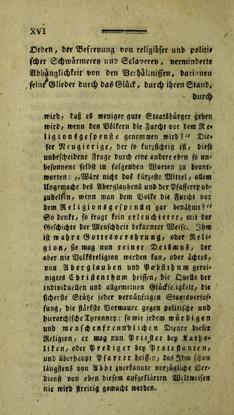 Arbeit, ber 23efre»nmg nett rcügi&fer ttnfc politi# ft^er ©c&roarmeree unb ©claoerep, »erminberte Slbbgnglicfefeit »oti ben S3erbtüUnijfen, borinneit ffin/©!ieber burcty ba8@lü<f, burd) ihren @tönb, ' bitr$ trieb / t«ü e8 weniger gute (Staatsbürger geben wirb/ wenn ben 936lfern bie gurebt »er fcera 91 e* ligionSgefpenfte genommen wirb?'' !Die» fer Neugierige, ber fo fiiriftcbtig ijt/ biefe unbefebeibene grage bureb eine anbere eben fo un* befonnene felbft in folgenben Werten ju beant* werten : //3Bdre ni<bt ba$ fisra<(te «Öiittel, aSem Ungemadie beS 2lb«rg!aubenS unb ber ffaiferep ab* jubeln/ wenn man bem 33olfe bie gurebt »or bent «Religion« gefpenftei gar bendhme? (Sobenft/ fo fragt fein erleuchteter/ mit ber Wefcbicbte ber SRenfcbbeit befar.nter Sßeife. 3b«» ifl wahre ©otte«»erebru ng/ ober SReli* gion/fiemag nun reiner (DeiSmuS, ber «ber nie SSolfSreligion werben fan/ ober debte«/ »on SJlberglnuben unb iperbfitb«m gerei« nigte« Sbriflentbum beiffen/bie GweHe ber inbiüibuellen unb allgemeinen ©lüeffeiigfeit/ bie jicberjte ©tüße jeber »ernüofugen ©taatdoerfaf» fung; bie jldrf|te SSormauet gegen politiföe unb bierarcbifcbeSprannep: fowie jebem mürbigen unb menfcbenfreun'blieben (Diener bKfer «Religion/ er mag nun (priejter bep jfatl;o<= Uten, ober iprebiger bep $r ote jta n te n, unb überhaupt (pfarrer beijfcR/ ba«3bm föon IdngflenS »on Slbbt juerfannte »orjüglicbe Ser« bienjt »on eben biefera aufgeflarten SBeltweifen nie wirb ftreitig gemacht werben.