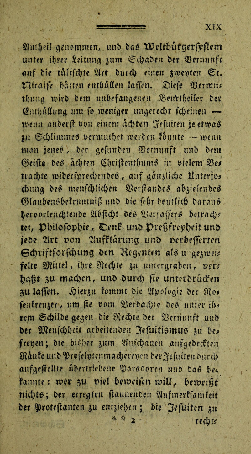 aitt(|eif genommen, unb baß tDclt&üfgerfyftcm unter ifjrer Seituug $um Sdjaben ber ©ermntfc <utf bie tinifdjte 2lrt burcl) einen j wen fett Sc. niraife butten entbfiffen taffen. £)iefe -Sermu* tljung wirb bem unbefangenen SSeuYt&eiler ber (5nr!)üttimg um fo weniger ungerecht fdjeinen — wenn anberjt öon einem altert Sefttifeit je etwas |tt ©djlimmeS nermutbet werben f&nnte —• wenn man jenes?, ber gefunben SSernunft unb bem ©eifl* beß achten dbrijtentfnimß in uieJem 23ee trachte wiberfpredjenbeg, auf gan$Iid)e Unterjo* <&ung beß menfefylidjen ©erffanbeß a&jielenbcS (Blau&enß&efenntnif, uttb bie-feljr beutlicb baranß beroorleufbtenbe beß ©erfafferß betrag* tet, pi)ilofop^ie, 3DenP, unö Prefjfreyfydt unb jebe 2Jrt non ‘Muffiarung unb oerbeffertm ©d)tiftforfd)ung ben Regenten alß it■.■gejwei# feite ©litte!, il>re Siebte ju untergraben, »er* tyafjt 3U mafyen, unb burcf) fte unterörudren 3U laffen. ijierju fommt bie Apologie ber 9io< fenfreujer, um fte oom ©erbaute beß unter ib« rem ©e&ilbe gegen bie Siebte ber SDertiunft unb ber ©ienfctyljeit arbeitenben 3efuifißmu0 JU be* freien; bie bif.&er jum SInfc&anen nufgebeeften Siäufe unb ^rofelptenma^emK» ber^efuiten burdj aufgefieUte übertriebene ©araborett unb baß be«, famtte: wer ju uiel bewdfen null, beweist nicfjte; ber erregten jfauttenben Slufmerffamfeif ber ^rorejlanten ju entjief)en; bie 3efuitcn ju * ? 2 - reri^tr