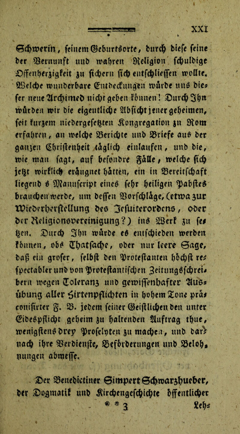 0<f>merih, feinem ©eburtSorte, burdj biefe feine ber Vernunft uttb wahren üteligion fchulbige öffenberjigfeit j« fiebern <tch entfchlieflfen »tollte. 3Deld?e wunberbare ©ntbeefungen mürbe mtS bies fer neue2lrd)itrtf& nicht geben tonnen! ©urchSh« mürben »tir bie eigentliche Slbfuht jener geheimen, feit fttrjem niebergefe^teit Kongregation jtt 3tom erfahren, an welche Berichte uttb Briefe aus ber ganjeu (Shriftenljeit täglich einlanfen, «nb bie, wie man fagt, auf hefonbre gülle / welche ftd? je^t wirtlich erüngnet hattet, ein in SBereitfehaft liegettb ö ©lauufeript eiitcö febr heilige« $5ab(le$ brauchen werbe, um bejfeu ©orfchlüge, (etwa gur XüieberherftcUung bes 3efuiterorbcns, ober her fteligionenereinigung ?) itt$ Sßerf ju fe# heit, ©urch 3h» würbe eö entfchiebeit werben fbnnen , ohs 3^t>atfac^>e, ober nur leere 0age, bag ein grofer, felbjl ben ^roteflanten hhchft re* (pectahler unb non ^rote(lantifd;en Jeittmgöfchreu beru wegen Jolerang unb gemtflfenhafter $lU6a ubung aller £irtenpfli4>ten in hohem £one pra* coniftrter §. 35. jebem feiner ©eidlichen ben unter ©ibeSpflicht geheim ju h«ltenben Auftrag thue, weniggenS brey ^rofelriten ju machen, unb barV nach ihre ©erbiettge, 35efbtberungen unb ©eloh» nungen abmejfe. ©er ©enebtetiner ©inipertSdjwarjhueher, ber ©ogmatif unb Kirdjengefchichte bffentlicher * * 3 Sehs