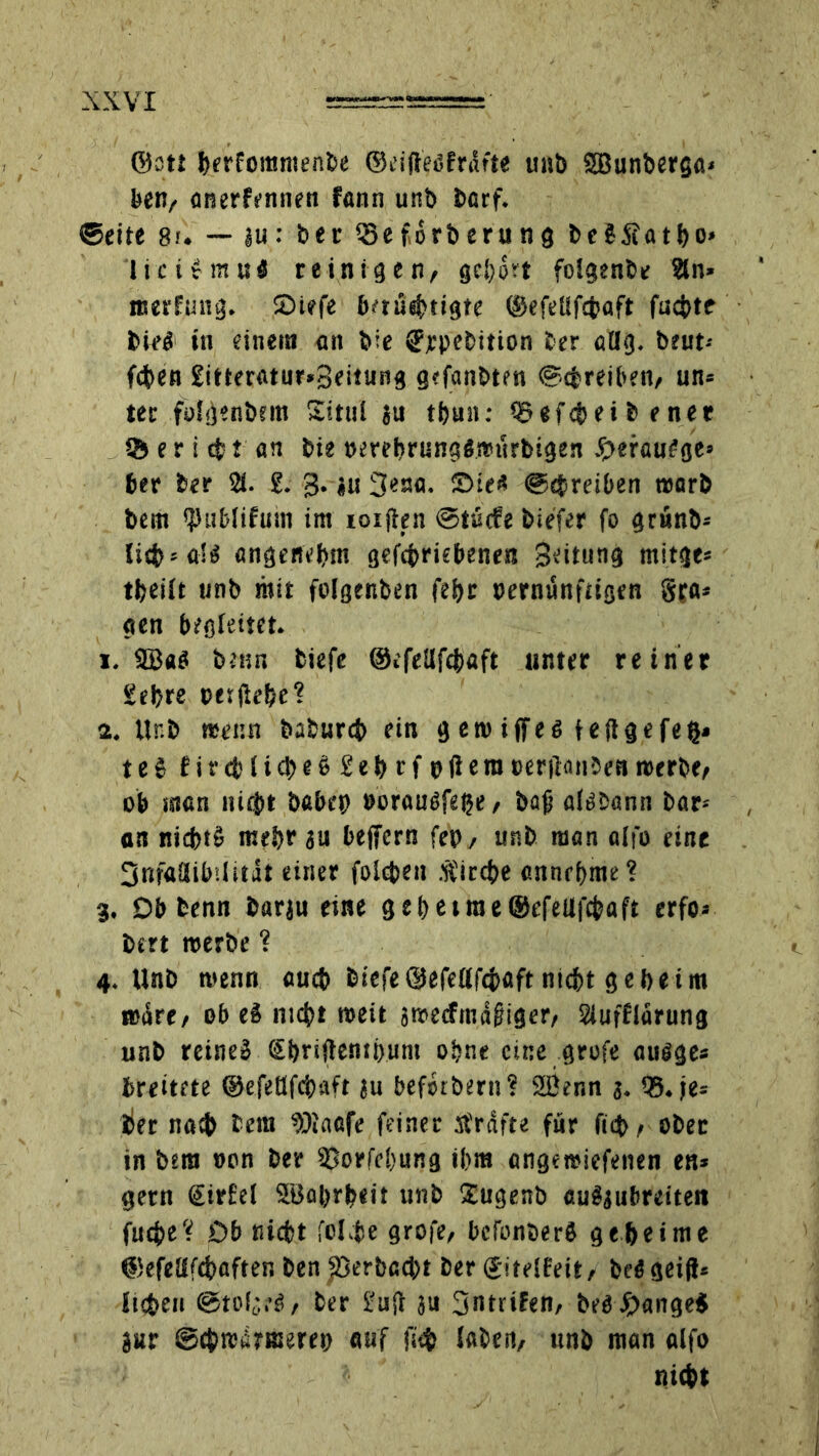 ©ott ferrfommenfce ©eifteöfrdrte unb SBunberga« ben, anerfennen fann unb ba rf. ©eite 8u — ju: ber Seförberung beSSatijo» ticirmuS reinigen, gehört folgenbe 9ln* ttserfimg. £>iefe baüsbtigte ©efellfcfcaft fucbtt bied tu einem an bie «?rpebition ber atlg. beut-- fcben £itteratur»3eitung gefanbten ©cfcreiben, un» tec füigenbnn Sittii ju tf)un: Qöefc&ei b ener 55 e r i t an bie »erebrungömurbigen ,£>erau£ge» ber ber 2t. £. 3. ju 3ena. £>ie* ©Treiben t»orb bem *})ublifum im ioijten @tü<fe biefer fo grunb* licfcsa'tf angenehm getriebene« 3eitung mit ge« tfceiit unb mit folgenben fei>r oernünftigen Spa* gen begleitet. 1. SBaS benn tiefe ©efeUfcfcaft unter reiner Set>re eerjle&e? 2. ttr.b trenn baburcb ein g ew iffei fe ft ge feg» te$ firct'bteljeö £et>rf pfiera eerftonJeareerbe, ob man nicht babcp »orauSfege, bafi af^bann bar-- an nicbtg mehr ju beffcrn fep, unb man alfo eine 3nf«!libi(itat einer folcben stircbe ennebme? 3. Db benn barju eine 3 e t) e t ro e ©efellf^aft erfo» btrt roerbe ? 4. Unb menn aucb btefe ©efettfebaft nid&t geheim imSre, ob eä nicht meit sroecfmagiger, Slufflarung unb reine» Si)riftemi)um ohne eine grofe ausge* breitete ©efetffcbaft ju befstbern? SÖenn 3. 55. je* her nah bem hJiaafe feiner strafte für ficb, ober in bera oon ber 5Jorfc!)ung ihm angemiefenen en* gern €ir£el SBobrbeit unb Sugenb au§3iibreitett fucbe't Db niefct folgte grofe, bcfonberS geheime ©efeüfcbaften ben $>erbcc|>t ber ©itelfeit, bei geift* lieben ©to(t*.^, ber 1-uft ju Sntrilen, belange* jur ©chreÄrmereo auf fscfc (aben, unb man alfo nicht