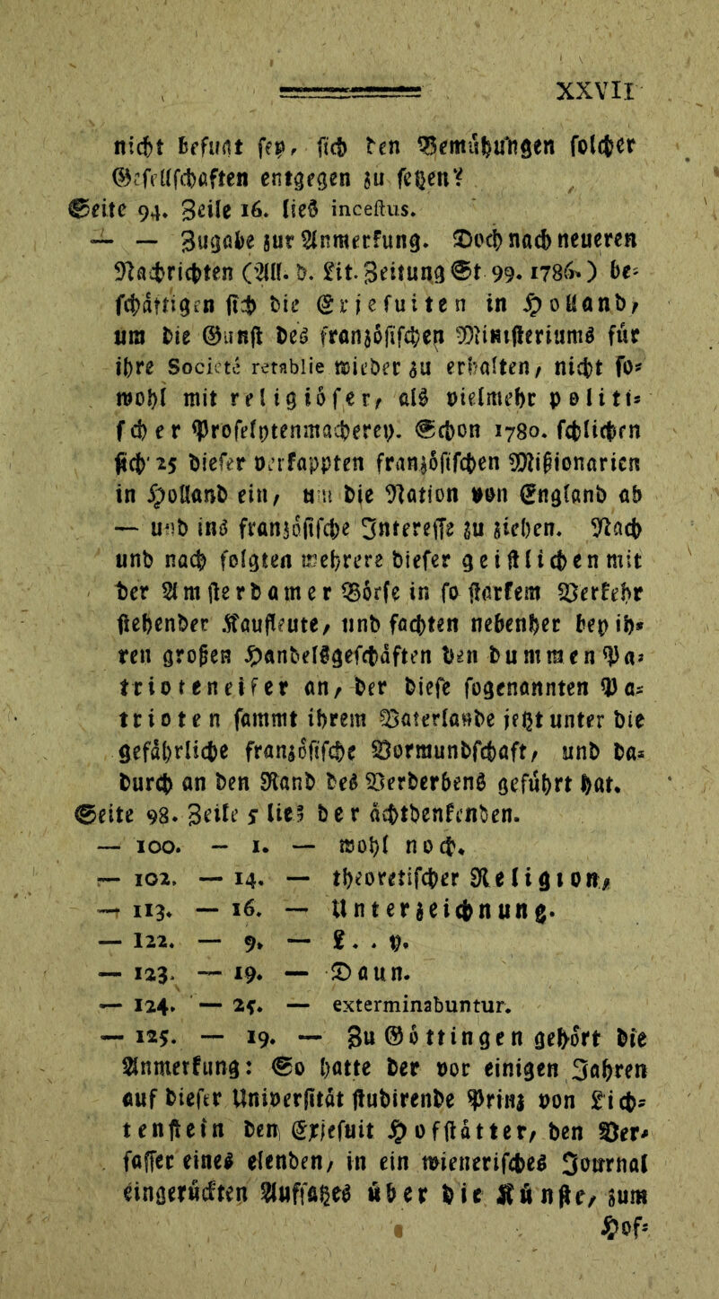nicht befugt fep, fttf) len SBemübaliflen folcber ©efetlfcb'aften entgegen ju feßen? ©eite 94. Beile 16. lie§ inceftus. — — Bugobe jur 2lnmerfung. iDoeh nach neueren Nachrichten ('2il(. b. £it.3eitung@t 99. 1786») fce- fcbatfigen <!$ feie (griefuiten in Jpollanb, um bie ©iinft be« fran}6fifcbe(t Nlimlierium« für if>re Sockte retablie triebet au erhalten/ nicht fo* reoi>i mit rel ig *öfer, alä pielmebr p 01i11- f d) e r ^rofeft)tenmad?erett. ©c&on 1780. fcfelit^rn M'*5 biefer öafappten fran$6fifct>en SWi^ionarien in Jipollanb ein, um bie Nation »on (Jnglanb ob — u*!b ins franjöftfcbe Jntereffe SU sieben. Nach unb nach felgten mehrere biefer g e i ftl i cb e n mit her 21 nt fle r b a m e r Q36rfe in fo fiarfem Sferfehr fiebenber Äaufleute, unb fachten nebenher bepib* reu großen £anbelt!gefctäften ben bu mitten'ba» trioteneifer an, ber biefe fogenannten QJa* ttioten fammt ihrem Saterlasbe jeßtunter bie gefährliche franjoftfche SDormunbfchaft, unb ba= burcb an ben 3tanb be« Söerberbeng geführt hat. ©eite 98. Beile s Ut$ ber äcbtbenfcnben. — 100. ~ 1. — t»oi>( noch. r— 102. — 14. — tbeoretifc&er 31 e l i g 10 ttf *-7 II3* — 16. — Unter jeiehnung. — 12Z« — 9> — 123, — 19* — ©aun. — 124* — — exterminabuntur. — 125. — 19. — B“ ©6 Hingen gehört Sntnerfung: ®o hatte ber t>or einigen Jahren auf biefer Unioerfitüt ftubirenbe ^riuj pon £ic&* tenftetn ben Spjeftiit #offtatter, ben SOer* faffer eine« elenben, in ein ipienerifcbe« Journal eingeritten Sluffaheg «her bie Äfinge, jum • #ofs