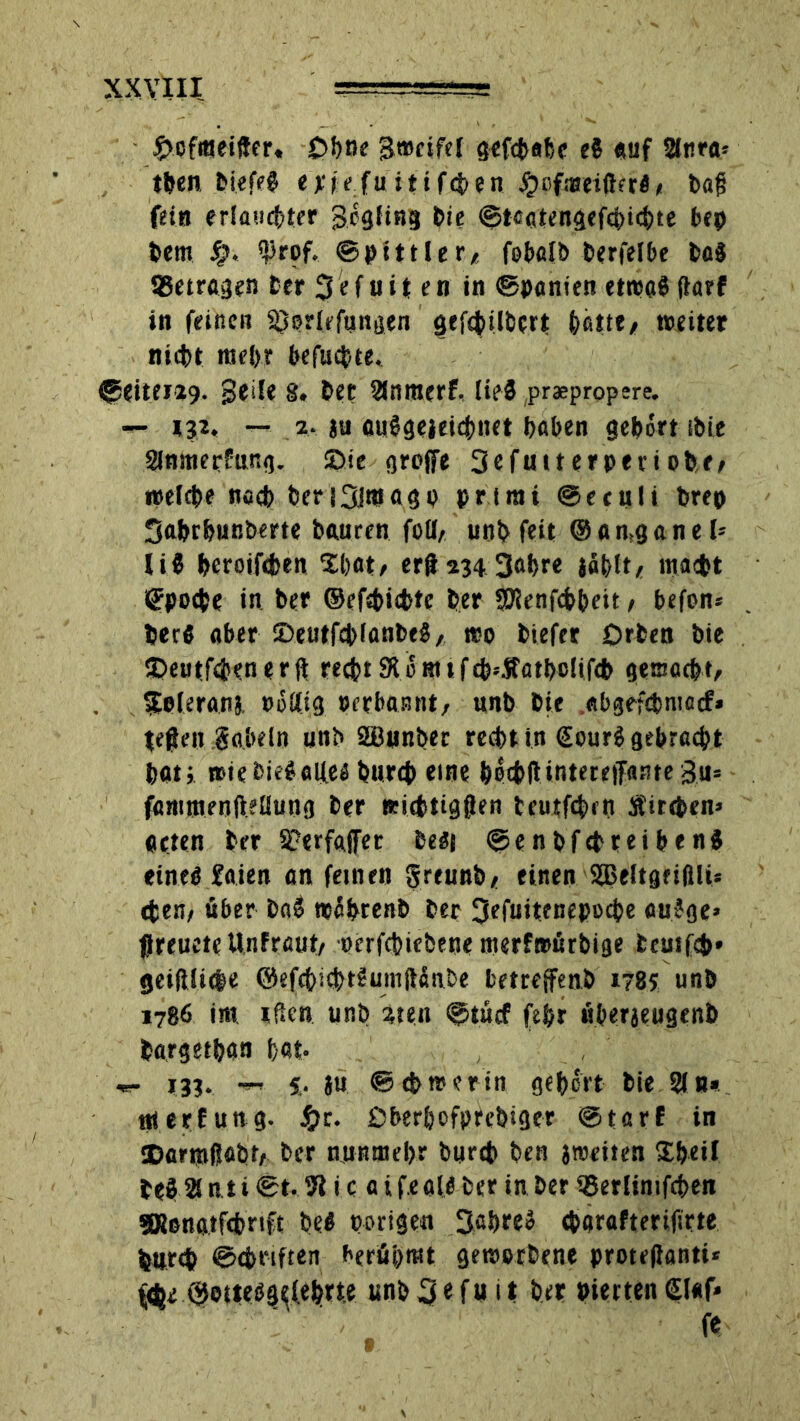 £>of«eifter, Ohne gmeifel gefdobe e$ «uf 2l«ra* t&en biefeg emfu itifden £ofi»eifhr«, baf? fein erlaubter gögfing bie ©tegtengefdichte bep bem 4?* $rof. ©ptttie r, fobalb berfelbe bo8 SSetrogen Cer 3«f uit en in ©poncen etwas fiarf in feinen S^prlefunaen gefdilbcrt hotte# weiter nicht mehr befudte. ©eiterig, geile 8. bet Sinnterf, lies praepropere. — iji, — 2. ja flaSgejeicfrnet haben gehört ibie Slnmerfung. 2>ie greife 3efuiterpetiobr, weiche nach beri3lfflogp prtmt ©eculi brep Sahrhußberte bauren foil, unb feit ©onäganel> li$ heroifeben Xbot, er£ 234 3obre johlt, macht Epoche in ber ©efdidte her SKenfchheit, befon* her« ober DeutfdianbeS, wo biefer Orben bie SDeutfden er ft recht 9tömifd‘Sfotbolifd gemocht, Sfeleronj »ö£(ig perbonnt, unb bie «bgefdntocf» tefien gabeln unb SDBunbet recht in €ourS gebracht hot; »iebieSolfeä burch «ine hodlUntereiTosfe gu= fommenftellung ber widtigflen teutfden Äitehen» oeten ber S?erf«jfer beät ©enbfdreibenJ eineb £oien on feinen greunb, einen 935eItgrtßU* den, über bo$ tpöhrenb ber 3ffuitenepod« ouJge» flreueteUnfrout, ocrfchiebene merfwörbige fccutfd» geiftiide ©efc&icf>tSumfläit&e betroffene 178s unb 1786 im. tfkn unb 2ten ©tücf fehr «berjeugenb borgethan tat- «- 133. 5. ju ©chworin gehört bie Sin» ttterfung. £t. Dberhofprebiger ©torf in ®ormfjobt, ber nunmehr burch ben jweiten Sheil be$ 2! nt i ©t. 71 i c o i f.eate ber in ber 35erlinifde» SRenotfchrift befi porigen 3ohre» darafterifirte burd ©driften beräumt geworbene proteflonti* fär ©otteöQ«fI«h>ttc unb 3«f u i t ber pierten £l«f*