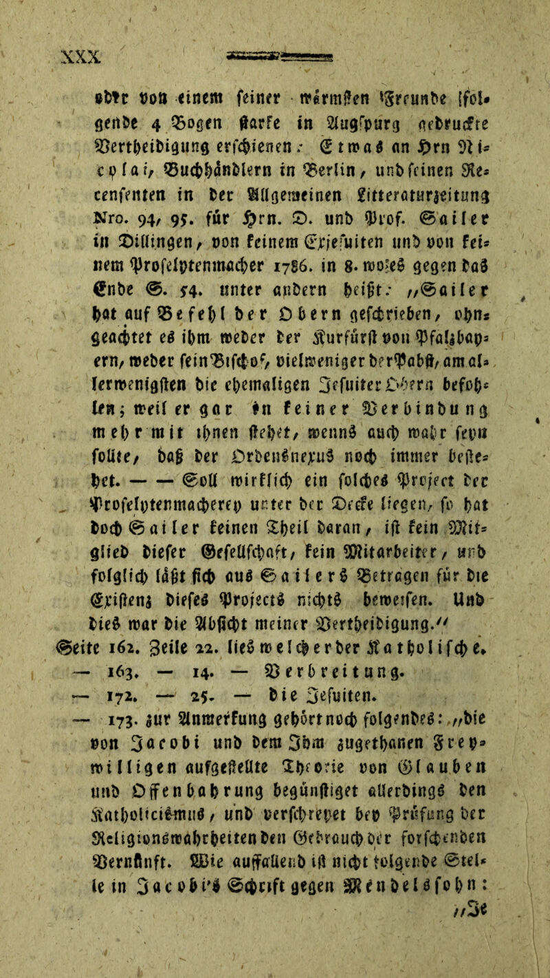 »btt »ott einem feiner mlrmßen tSreunbe (fol* geübt 4 ®Dgen ßarfe in 21ugfpurg gebrucfre 93ertbetbigting erf^ienen .• @ t m a« an £rn 9} u cp lat, ©ucbbänblern in Berlin, unb feinen 9Je= cenfeitten in ber allgemeinen gitteraturjeitung Nro. 94, 9J. für #rn. ©. unb QJcof. ©ailer in ©illingen, non feinem (rwfuiten unbuon fei» nem ^rofelptenmacber 1786. in 8- roo>e§ gegen baä ßnbe 34. unter «nbern beißt.- „©ailer bat auf 55e fel)( be r D bern gefefcrieben, i'bn» gcöcttet ei ibm »eher ber sfurfürß »on ß3fa!|bap= ern, »eher fein‘Bif(toc, eielßjenigerberipabß/amal* lerroenigßen bie ehemaligen 3efuiterO'>?rcj befß&» len; »eil er gar #11 feiner Serbinbung mehr mit tbnen ßebet, mennä auch roa&r fep« foliee/ baß ber DrfcenfnrjcuS noch immer beiße» bet. ©eil roirflicb ein folcteg ißre/ect bec *ProfeIptenmacberep unter bec Decfe liegen, fo bat boeb ©ailer feinen Sbeil baran, iß fein 9J?tf= glieb biefer ©efeüfcbnft, fein SKitarbeiter, unb fo(gft£f> laßt ßcb au$ © a i 1 e r i getragen für bie ©pißenj biefeö IfJrofectg niebtö betreffen. llnb bie$ mar bie abfiebt meiner SSmbeifcigung. ©eite 162. geile 22. lieb me leb er ber Äatbolifcbe* — 163. — 14. — SJerbreitung. — 172. — 25. — bie Sefuiten. — 173. jur Slnraeffung gebärtnoeb folgenbeb: „bie eon 3acobi unb bera 3bm gugetbanen See9» roi l ligen aufgeßetlte Ibeorie »on@laubeit imb Offenbabrung begünßiget alletbingb ben ÄatboticilmiiS, unb eerfebrepet bep Prüfung ber SUügtonOroabtbeitenbeti ©ebrauepoer fotfepenöen SSernßnft. SBie auffatienb iß nicht folgenbe ©tel* le in 3«c ebi'Ü ©eprfft gegen SRfitbeUfobn: //3<