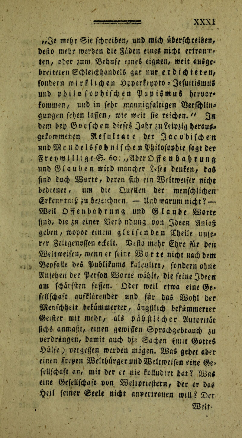 „3e titelt ©ie fcbreiben, unb mich H&crfctjccifccir^ befio nsefer »erben Sie gaben «ine« nicj>t erträum* ten, ober s«m ©ehufe eine« eignen/ »eit auäge* breiteten©£t>lei<tßanbe!5 gar nur erbi^teten/ fonbern r»i r f lieben ©pperktppto * 3tfuitiämu$ unb phii o f»Phtfchen ^apiSmuS hervor» kommen, unb in frbr mannigfaltigen ©erfchlin» gungen fef?en (affen/ »ie weit fie reichen. 3a bem bep ©oefchen biefe« 3«br ZuSeipjig &erau«» gekommenen SRefuItate ber 3ac obifchen unb 53?c n DelSfefc nifefre n f bilofophie fflgt bet grep»iIIi ge©. 6o: „Siber D ffe n b ab rung unb ©tauben »irb mancher Sefet benfeit, ba8 finb toeb ©orte, bereu ffcb ein 2Bdt»etf<r nicht bebienet, um bie Üueäen ber raenfcblicbeß ©rkenFtiüf-ju bezeichnen. — Unb warum nicht?—• SBeil Dffenbahrung unb ©laube ©orte finb/ bte jst einer ©erb nbung »on 3been 2in(e§ geben, »o»or einem gleifenben ©heile uüft» rer Seitgenaffe-n ecMt. ©effo mehr @t>te für bett ffieitmeifen, menn er feine ©orte nicht nach bem ©epfatte b*$ fubfifum« kalailirt, fonbern ohne 2üi|ehen ber ferfon ©orte roahft, bie feine 3bee« «nt fcharfffen faffen. Ober »eil etma eine ©e. feUfehaft aufklärenber unb für b«8 ©ohl ber üWenfchheit bekümmerter, dngßlicb bekümmerter ©eiffer mit mehr, d« pdbffiicher Stutoritat lieh» anmafit, einen getoiffen ©praebgebraud) ju »erbrängen, bamtt auch bje ©acben (mit ®»tte8 fiölfe) »ergeffen »erben mögen. ©a$ gehet aber einen freien ©e!tburgerunb©elt»eifen eine ®e» feUfdiaft an, mit ber er nie kollubirt hat? Mai eine ©efelifchaft pen ©eltprieffern, ber er ba« $e.i( feiner @eele nicht anpertratten »itt? ©er ©e(t«