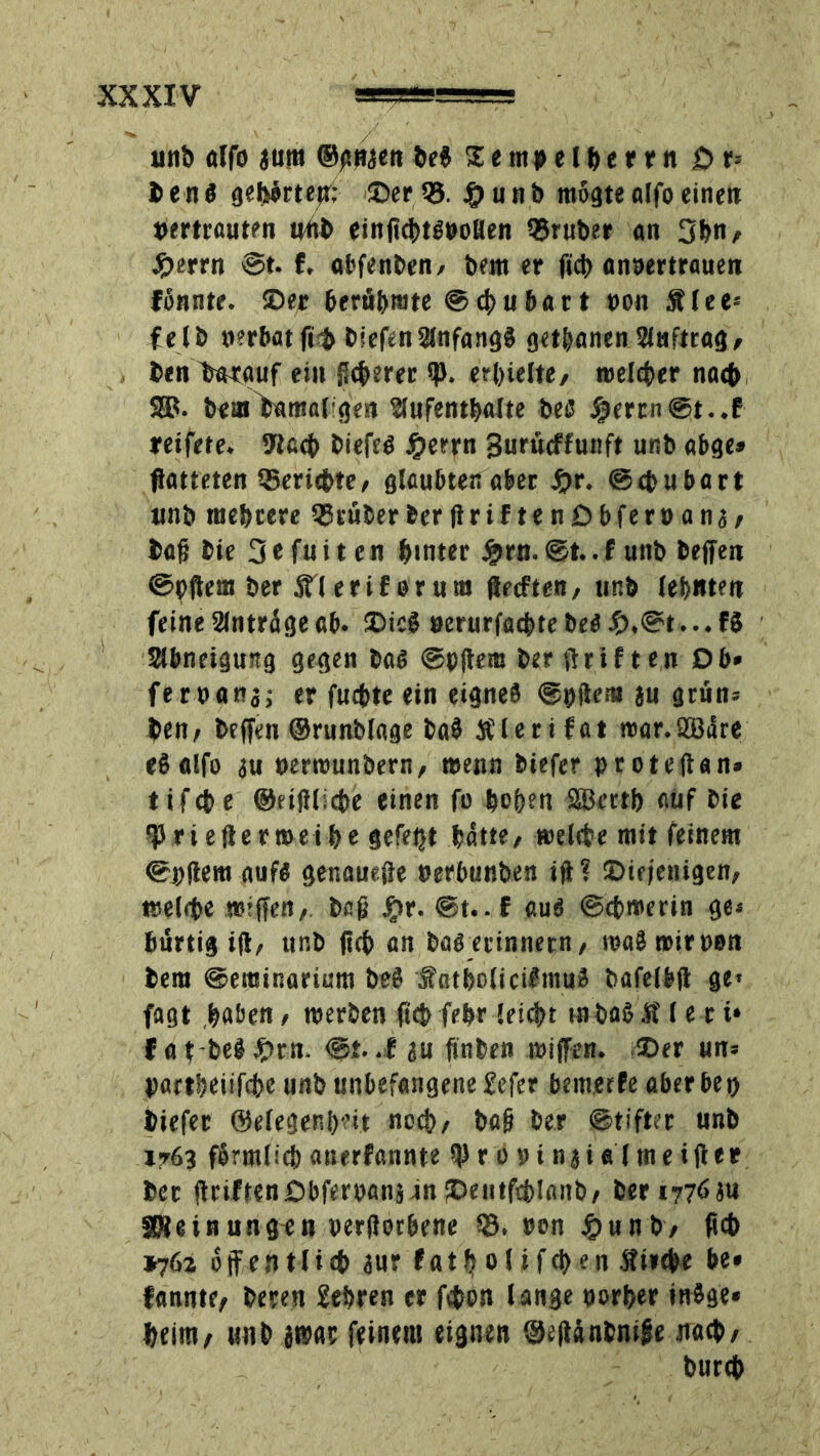 unb «Ifo aura ©gnaen beß 11mpel her rn Dp b e n ß gefeörtepr; ©er ©. $ u h b mogte alfo einett vertrauten uüb einfichtßvollen ©ruber an 3hn/ Jperrn @t. f, abfenben/ bem er ficb anvertrauen fßnnte. ©er berühmte @cf>uhart von Älee« felb verbat fft biefenAnfangß getanen Auftrag/ benlmrguf ein Sicherer sp. erhielte/ welcher nach SB. beut^antal gen Aufenthalte beß $errn@t..f reifete. Stach biefeß #errn Surücffunft unb abge» fiatteten ©ericbte/ glaubten aber #r. ©chubart unb mehrere ©rüberberftriftenDbfervanae baßbie 3 e fu i t e n hinter £rn. ©t.. f unb beffen ©»fern ber äTlerif orum ftecften/ unb lehntet» feine Anträge ab. ©icß verurfachte beß £,©t... fß Abneigung gegen baß ©»dem ber (triften Ob* fervana; er fuchte ein eignes ©»dem au grün: ben/ bcffen ©runblage baß Älerifat roar.SBäre eß alfo au »errcunbern, wenn biefer »rotedan» tifche ©eidliche einen fo hohen SSerth auf bte f rieftermeihe gefept hätte/ »elfte mit feinem ©»dem aufß genauefe verbunben id? ©iefenigen/ welche »Iffen/. ba|j #r. @t.. f auß ©cbroerin ge« hurtig id/ unb ftch an baß erinnern/ reaß »ir von bem ©eminariura beß äfatholicißmuß balelbd ge* fagt haben / »erben ftchfebr lei<ht inbaßlt (e t i‘ f a f-beß #tn. ©t. .f au finben »iffen. ©er un« »artheiifche unb unbefangene Sefer bewerfe aberbe» biefer ©elegenheit noch/ bafj ber ©tifter unb »763 fßrmlich anerfannte tprßvinaialmeifter ber driften Dbfervana-in ©entfchlanb/ ber 1776au 3Reinungen verdorbene ©. von #unb/ ftch »76z öffentlich aur fatholifcpen Äitche be* fannte/ beren Sehren er fchon lange vorher inßge« heim/ unb ätvar feinem eignen ©eftänbmge nach/ burch