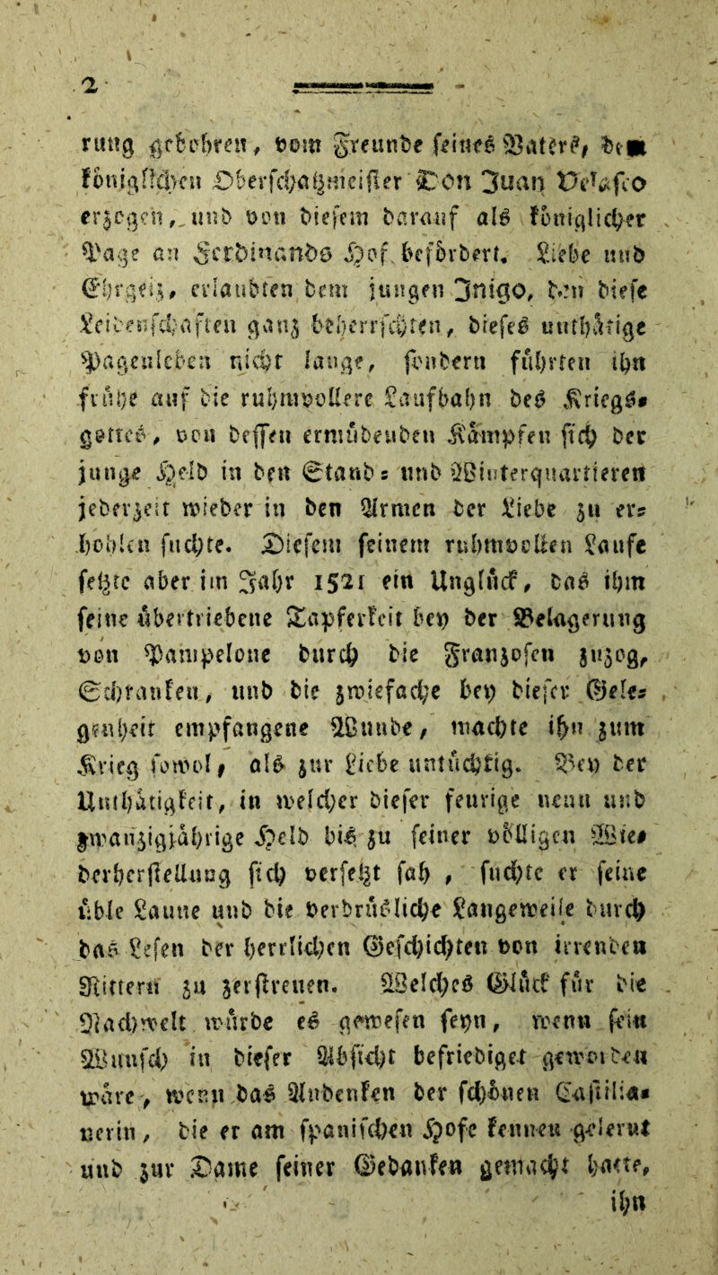 .1- S-=Ü~~ - ruug gcfcefjren, t>em greunte feinte ÜSatert, *>m fbnjgfkfen Dber fd;a Ij ni e i fl er £ on 3uan tJcfafeo erjegeii ,,unb oon tiefem barauf alt foniglicber Bage an ^ct&inanbg jjof. bcf&rbert. Siebe mit ©brgeij, erlaubten bm jungen 3nieiO, t.ni tiefe Seiter.fcbaften ganj beberrfrfjren, tiefe« uutbütige ^agenkben nicür lange, fonberti führten ihn .frühe auf bie ruijmvüüerc Saufbafjn bet jRriegt* gattet, neu befifeu ernuibeuben .Kämpfen ffdj ter junge igelt in teu Alants unb SBiuterguartterett jebevjeit wieber in ben Ernten ter Siebe ju ers fctlcn fud)te. Sicfeut feinem rubtttöcüen Saufe feljtc aber im 3a&r 15”21 ein Unglüdf, bat ihm feine übertriebene SapferWt be» ber Belagerung nett ^anipelone bur# bie granjofen jujog, Sebranfett, ttnb bie jn>iefad;e be» tiefer ©eles getfl)eir empfangene üßuube, machte tfjn junt Ärieg fowol# alt jur Siebe untüchtig. Be» ter Uttt'b&tigfeit, in ivefd;cr tiefer feurige neun unb jroaiijigjabrige Spelt) bi« ju feiner »böigen 3Bte# berbcrfiellung pety »erfeljt fab , fud)te er feine fible Saune unb bie »erbrütlicfje Sangemeile turd) bat Sefen ber ()errlitl;en ©efcfyicfyten t>pn irrenbea «Rittern ja jtr(Irenen. §LSe!d;ct ©iutf für bie 3iad)welt mürbe et gewefen fe»n, wenn fei« SBuufd) in tiefer 31b fiel) t befriebiget geworben wäre> wenn tat 3l»benfen ber fd)imen ß«|tilia« ncviti, tie er am fpanifeben üpofe fenneu gelernt unb juv Same feiner ©ebanfen gemußt batte, ■ il;n