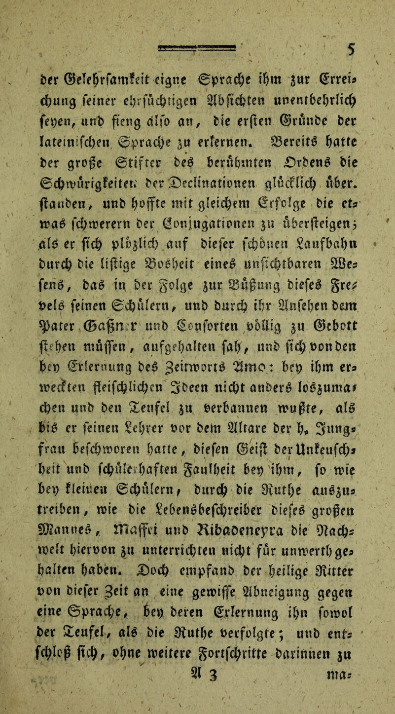 ber ©elehrfamfeit eigne ©prache ihm jur ©rret» cßung feiner eljrfi'idjtigen 2fb flehten unentbehrlich fepen, unb fteng dlfo an, bie crflcn ©rünbe bet lateinifcheu ©prache ju erlernen. 85ereit<5 hatte ber große (Stifter beö berühmten £>rben$ bie ©cbmürigFeitet; ber ®edinationen glücFlid) über, flanben, unb hoffte mit gleichem ©rfolge bie ets trab fehlerem ber Konjugationen ju überßetgen j alb er fteß plbjlid) auf biefer fchbuen Saufbahn burch bie Itßige S3obheit eineb unftchtbaren 2Bes fenö, bab in ber golge jur Süßung biefeb §re* »elb feinen ©chülern, unb burd) ihr 3lnfehen bent später (Bafjn r unb ©onforten pbflig $u (Schott fteften ntüflen , aufgehalten fab> unb ftd) Don ben bep ©Henning beb geitmortb 2Smo : bep ihm er* weiten ffeifc^lid)cn 3becn nicht anberb lobjuma» eben unb beu Teufel ju Derbannett wußte, alb bib er feinen Sefjrer oor bem älltare ber ßp 5ung* frau befchworett hatte, biefen (Seift berUnFeufd)* heit unb fchüle*haften gaulheit bet) ihm, fo wie bet) ffeilte« ©dhülern, bureß bie Sitstlje au#jtts treiben, wie bie SebenSbefcßreiber biefeb großen SSanneb, muffet unb KibßOenepra bie 9fad)= weit hiervon ju unterrichten nicht für unwerthges halten haben. £>ocß empfanb ber heilige SRitter uon biefer geit an eine gewifle Sibueigung gegen eine ©Sprache, bep beren ©rlernuttg ihn fowol ber Teufel, al$ bie Stutße »erfolgte; unb ents fd)Ioß jteß, ohne weitere gortfd;ntte bavimten ju 31 3 mar