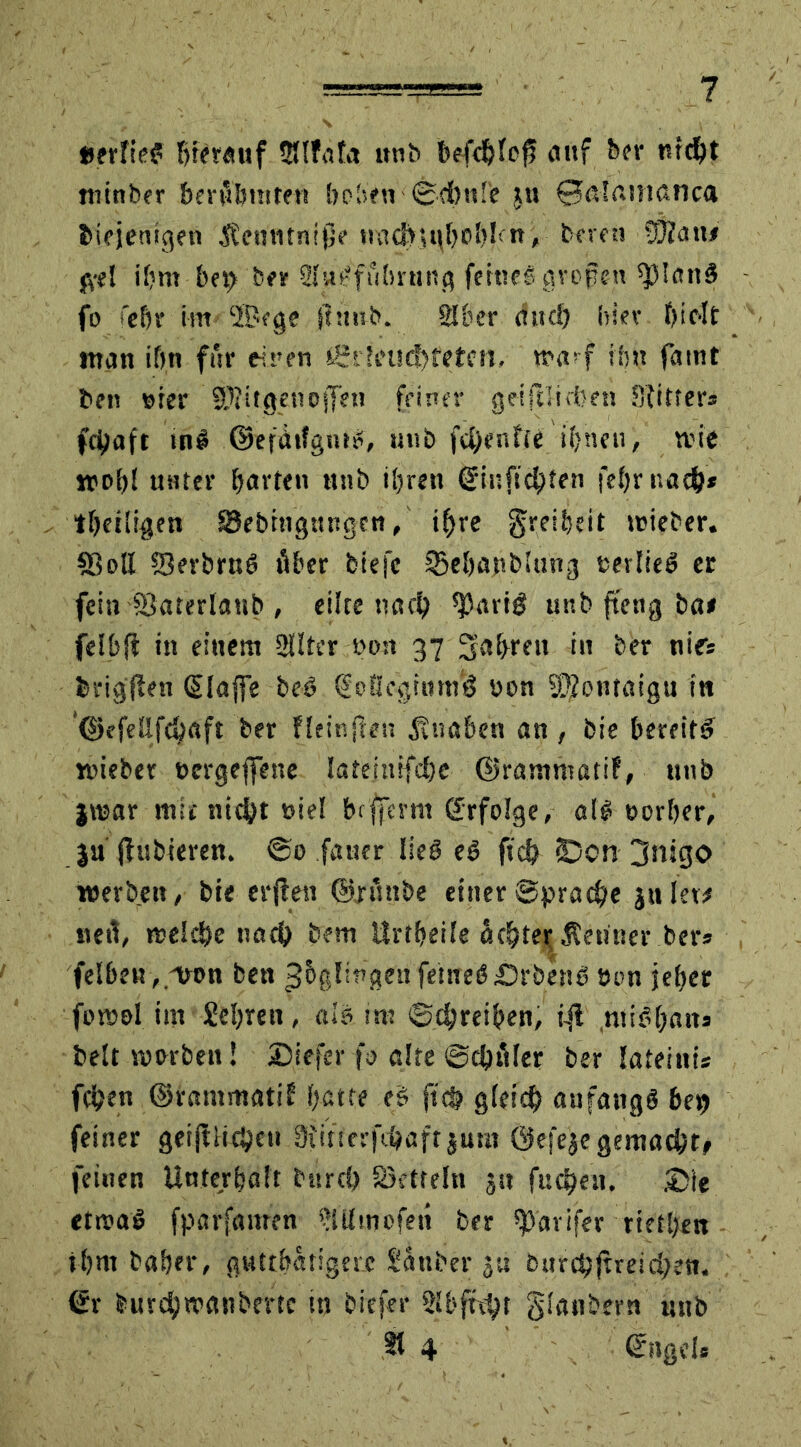 »erfte? hierauf IHtfafa unb befehle^ «auf ber nicht minber berühmten beben Schule ju 0ö!aisißnca biejenigen Äcmitnijje tmd?it\f)0bltn, bereu SOJtin# jyel ihm bei) ber ihWfubrnng feine! gropen sjSlönS fo febr im ‘lüege Sinub. Silier aud) hiev hielt man ihn für einen igr!eud)tefen. wa* f ihn faint ben »ter SD?itgenoffe« feiner getftlicben Sfitter» fchaft tnS ©efdifgnrS, unb fd)enfie ihnen, nie unter barten unb ihren ©inftebten febr nach* tbeiligen Sebtngungcn, ihre greibeit teieber. SB oll SkrbruS über biej'c tBebanblting eerlieS ec fein SJaterlattb , eilte nach ^ariö unb fteng ba# felbft in einem Sllter non 37 fahren in ber nies ferigflen (Slaffe beö Qioßcginm'ö uon ®ontaigu in ©efeßfehaft ber fleinften Knaben an, bie bereits «lieber »ergebene latemifcbe ©rammatif, unb jiisar mit nicht »iel beffernt Erfolge, als» 0erber, }u jlubteren. @0 fatter lieö eS ftcb (Den 3njgo werben, bie etilen ©ntnbe einer Sprache jnlet# «eil, weiche nach betu Urtbeile öchtei; Kenner ber* felben, mon bett ^bglingeufernesDrbenS tum jeber fomel im £el)ren, als. im Schreiben, ifl .miSbaits beit worben! Siefer fo alte Schäler ber Iateiui« feben ©rammati? f;atte eS ftcb gleich anfangs ber) feiner geiftiieheu 3iifierfchaft jum Öefeae gemacht# feinen Unterhalt bnrd) Sktteln ju fucheu. Sie etwas fparfnirren SUImofen ber ^avifer rietben tbm baber, guttbatigerc Sauber burchjtreid;en. <£r burchwanbertc in biefer SSbftcht glanbern unb §1 4 ©ngel*