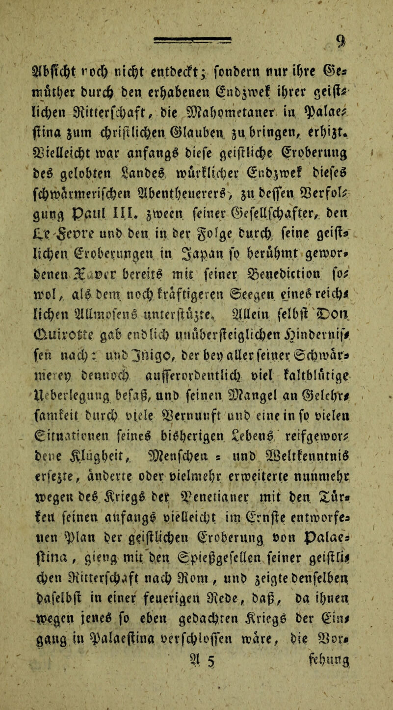 Slbftcht t'odf) nidjt entbecft; fonbern nur ihre ©es mittler bureh bett erhabenen (Snbjwef ihrer gei(f* lieben Sftitterfdhaft, bie SRahpmetaner in tyalatt flina jum cbriftlichen ©tauben }« bringen, erhijt. 3>ielleic&t war anfangs biefe geifUicbe Eroberung beS gelobten SanbeS, wür flieh er (Jnbjwef biefeS fehwärmerifeben 2lbentheuererS, jtt beflen ®erfok gung Pgul III. jweeit feiner ©efellfcbafter, beit £.e Set)re unb ben in ber golge burch feine geijis lieben Srobesrungen in, !yaf>an |o berühmt gewor» feenen.36uoec bereits mit feiner Qjenebiction fo# wol, a(S bera noch fräftigeren @eegen, eines reich* liehen iUllinofenS unter ftüjte, 21 Hein felbjfiDon (Etuirotte gab enblid) unuberjleiglichen Jöinberni|V fen nach: unb jtiigo, berbet) allerfeinerSchwär» liieren benup'cb aufferorbentlid} oiel faltblutige Ueberlegung befa§, unb feinen Mangel an ©elebr* faml'eit burch fiele SSernunft unb eine in fo sielen Situationen feineS bisherigen £ebenS reifgewor# bene SWgbeit, üDIenfdjen * unb SöeltfenntniS erfejte, änberte ober nielmehr erweiterte nunmehr Wegen beS ÄriegS ber 2?eneti«ner mit ben £örs fett feinen anfangs oieBeid;t im ©rnjle entworfe» «en 2)lan ber geglichen (Eroberung »on palae» flina , gietig mit ben @t>ießgefellen feiner geififii! Oben IKitterfchaft nach 9iont, unb jeigte benfelben, fcafelbfi in einer feuerigen Siebe, baß, Da ihnen Wegen jenes fo eben gebachten Kriegs ber €in# gang in ^alaejlina serfchloffett wäre, bie S3or* 21 5 fehung