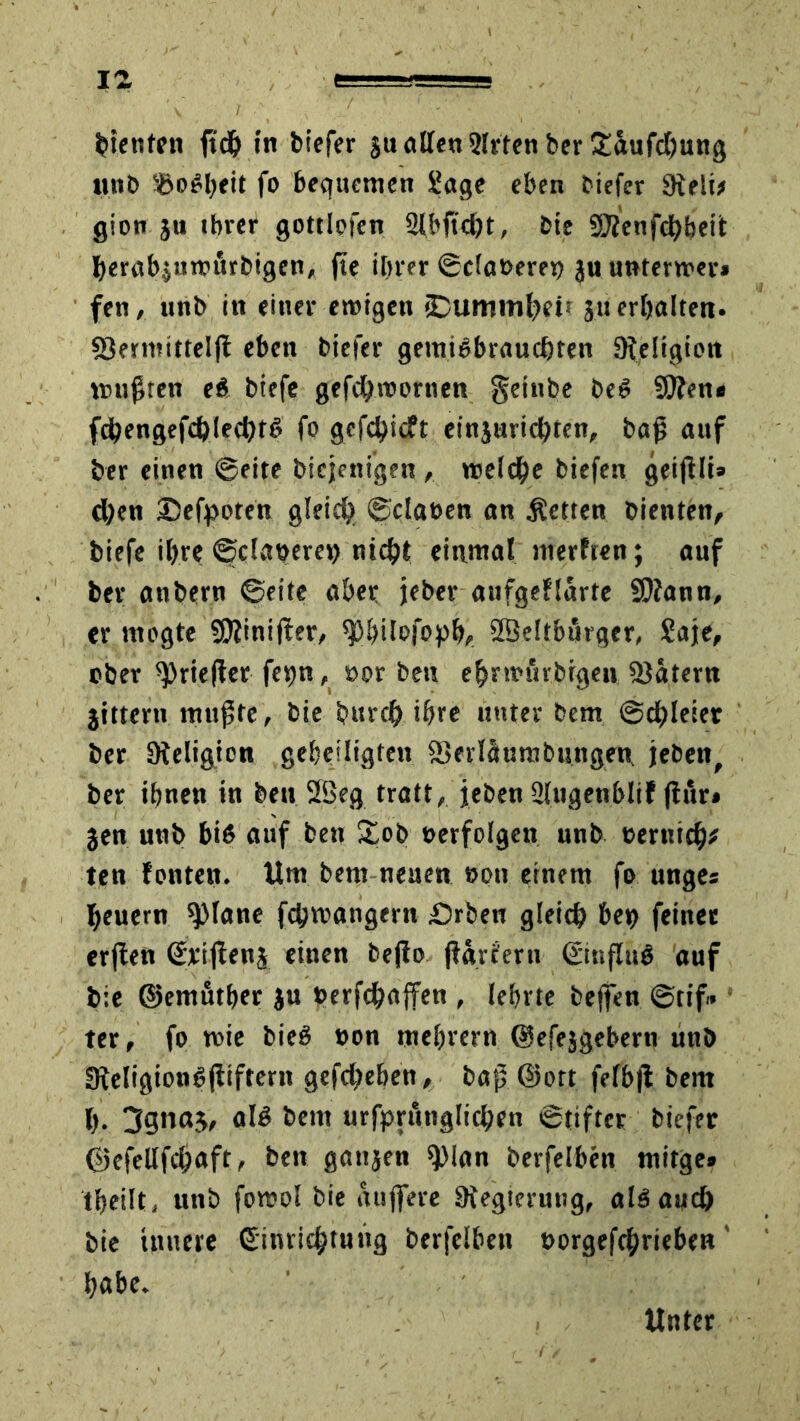 Renten ftch in biefer ju ollen 2Irten ber £aufcf)ung unb fo bequemen Sage eben biefer 9ieli* gion ju ihrer gottlofen Slbftcht, bie SJfenfchheit berabjnmtrbigen, fte ihrer ©cla»ere» jnuntert»er» fen, unb in einer ewigen «Dummheit 3« erljalten- föermttrclfl eben biefer gemi^braueßten ^Religion mußten e$ biefe gefchwornen geinbe beö SOfen* fcßengefchlecht6 fo gefehlt etnjurichten, baß auf ber einen ©eite Diejenigen , weiche biefen geijili» d)en Defpoten gleich ©claeen an fetten bienten, biefe ihre ©dauere» nicht einmal merften; auf ber anbern ©eite aber jeber aufgeflarte SOfann, er mogte Sßfinißer, ^hilofoph, Sßeitbärger, £aje, ober ^rieflet fevjn, »or beu ehrwurbigen SJätern jittern mußte, bie bnreh ihre unter bem ©chleier ber Steligion geheiligten fSerläurabungen, jeben, ber ihnen in beu 2Beg tratt, jeben ülugenblif fhir» jen unb bis auf ben £ob »erfolgen unb »ernich* ten fönten. Um bem neuen »on einem fo unges heuern 9)lane fchwangern Drben gleich be» feines erflen Erißenj einen beßo ßgifern Einflug auf bie ©emutber ju »erfchajfen , lehrte beffen ©tif» * ter, fo wie bieg »on mehrern ©efejgebern unb !fteligiong(itfteni gefchehen, baß ©ort fefbfl bem h. 3gnaj, alg bem urfpruiiglichrn ©tifter biefer ©efeUfcßnft« beit ganjen 9>lan berfelben mitge» tfteilt, unb fowol bie äußere ^Regierung, alg auch bie innere Einrichtung berfelben »orgefchrieben' habe. Unter