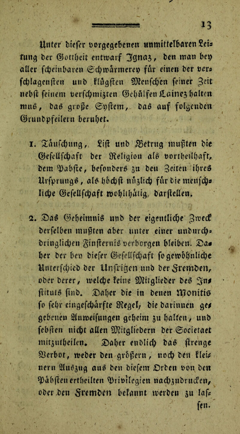 n ttnter tiefer »orgegebenett unmittelbaren Sei« fung ber ©ottheit entwarf 3gna3, ben man bep aller fcheinbaren ©chwannerei) für einen ber »er* fchlagenflen unb flüggen SDlenfchen feiner £eit nebfi: feinem »erfchniijten ©«hülfen JLainej halten muß, baß grope (Shflem, baß auf folgenben ©runbpfeilern beruhet. i; £äufd?ung„ £ifl uttb betrug mu$ten bie ©efellfchaft ber Religion alß »orrheilhaft, bem ^abfte, befonberß ju ben Seiten ibreß Urfprungß, alß h&chft nüjlich für bie menfeh* liehe ©efellfchaft »chlthatig, barflellen. a. Daß ©eheiraniß unb ber eigentliche ^edf berfelben nnipten aber unter einer unbnrch» bringlichen ginfkrniß »erborgen bleiben. Da« her ber be» biefer ©efellfchaft fogewbhnliche Hnterfchieb ber Unfrigen unb ber 5remöen, ober berer, welche feine SPltfglieber beß 3n# flitutß ftnb. Daher bie in benen JTTonttiß fo fel;r cingefeharfte Siegel, bie batinnen get gebenen Slnmetfungen geheim ju halfen, unb febften nicht allen SOlitgliebern ber ©ocietaet mitjutheilen. Daher enblich baß jlrenge Slerhot, weber ben gr&Pent, noch ben fletV neru 2lttßjug auß ben biefem £>rben »on ben ^Oabflenertheilten ^Dri&llegien nachäubrudfcn, ober ben Srembfn befannt werben 3u laf* fen.